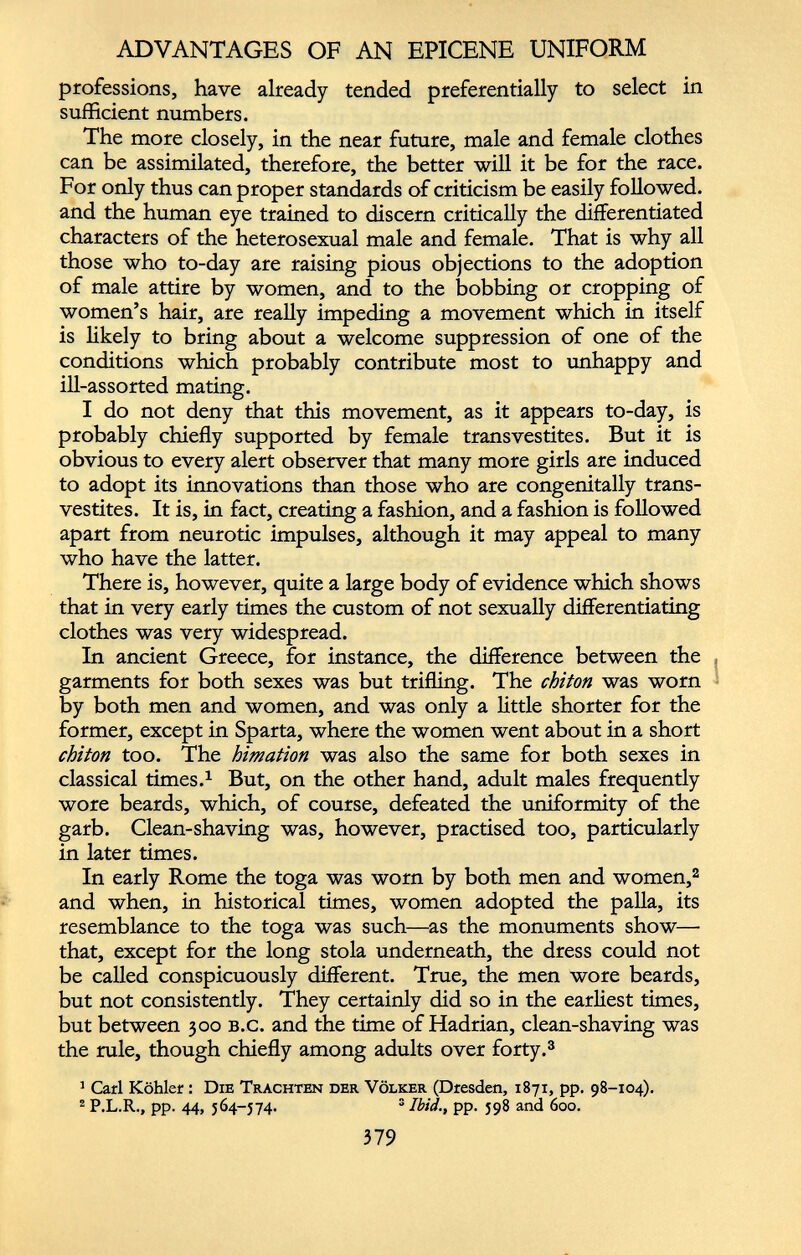 ADVANTAGES OF AN EPICENE UNIFORM professions, have already tended preferentially to select in sufficient numbers. The more closely, in the near future, male and female clothes can be assimilated, therefore, the better will it be for the race. For only thus can proper standards of criticism be easily followed, and the human eye trained to discern critically the differentiated characters of the heterosexual male and female. That is why all those who to-day are raising pious objections to the adoption of male attire by women, and to the bobbing or cropping of women’s hair, are really impeding a movement which in itself is likely to bring about a welcome suppression of one of the conditions which probably contribute most to unhappy and ill-assorted mating. 1 do not deny that this movement, as it appears to-day, is probably chiefly supported by female transvestites. But it is obvious to every alert observer that many more girls are induced to adopt its innovations than those who are congenitally trans vestites. It is, in fact, creating a fashion, and a fashion is followed apart from neurotic impulses, although it may appeal to many who have the latter. There is, however, quite a large body of evidence which shows that in very early times the custom of not sexually differentiating clothes was very widespread. In ancient Greece, for instance, the difference between the garments for both sexes was but trifling. The chiton was worn by both men and women, and was only a little shorter for the former, except in Sparta, where the women went about in a short chiton too. The himation was also the same for both sexes in classical times. 1 But, on the other hand, adult males frequently wore beards, which, of course, defeated the uniformity of the garb. Clean-shaving was, however, practised too, particularly in later times. In early Rome the toga was worn by both men and women, 2 and when, in historical times, women adopted the palla, its resemblance to the toga was such—as the monuments show— that, except for the long stola underneath, the dress could not be called conspicuously different. True, the men wore beards, but not consistently. They certainly did so in the earliest times, but between 300 b.c. and the time of Hadrian, clean-shaving was the rule, though chiefly among adults over forty. 3 3 Carl Köhler: Die Trachten der Völker (Dresden, 1871, pp. 98-104). 2 P.L.R., pp. 44, 564-574. 3 Ibid., pp. 598 and 600.