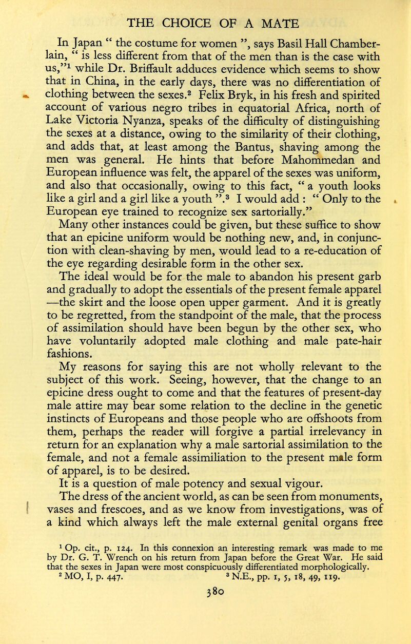 In Japan “ the costume for women ”, says Basil Hall Chamber- lain, “ is less different from that of the men than is the case with us,” 1 while Dr. Briffault adduces evidence which seems to show that in China, in the early days, there was no differentiation of •. clothing between the sexes. 1 2 Felix Bryk, in his fresh and spirited account of various negro tribes in equatorial Africa, north of Lake Victoria Nyanza, speaks of the difficulty of distinguishing the sexes at a distance, owing to the similarity of their clothing, and adds that, at least among the Bantus, shaving among the men was general. He hints that before Mahommedan and European influence was felt, the apparel of the sexes was uniform, and also that occasionally, owing to this fact, “ a youth looks like a girl and a girl like a youth ”. 3 I would add : “ Only to the European eye trained to recognize sex sartorially.” Many other instances could be given, but these suffice to show that an epicine uniform would be nothing new, and, in conjunc tion with clean-shaving by men, would lead to a re-education of the eye regarding desirable form in the other sex. The ideal would be for the male to abandon his present garb and gradually to adopt the essentials of the present female apparel —the skirt and the loose open upper garment. And it is greatly to be regretted, from the standpoint of the male, that the process of assimilation should have been begun by the other sex, who have voluntarily adopted male clothing and male pate-hair fashions. My reasons for saying this are not wholly relevant to the subject of this work. Seeing, however, that the change to an epicine dress ought to come and that the features of present-day male attire may bear some relation to the decline in the genetic instincts of Europeans and those people who are offshoots from them, perhaps the reader will forgive a partial irrelevancy in return for an explanation why a male sartorial assimilation to the female, and not a female assimiliation to the present male form of apparel, is to be desired. It is a question of male potency and sexual vigour. The dress of the ancient world, as can be seen from monuments, vases and frescoes, and as we know from investigations, was of a kind which always left the male external genital organs free 1 Op. cit., p. 124. In this connexion an interesting remark was made to me by Dr. G. T. Wrench on his return from Japan before the Great War. He said that the sexes in Japan were most conspicuously differentiated morphologically. 2 MO, I, p. 447. 3 N.E., pp. 1, 5, 18, 49, 1x9.