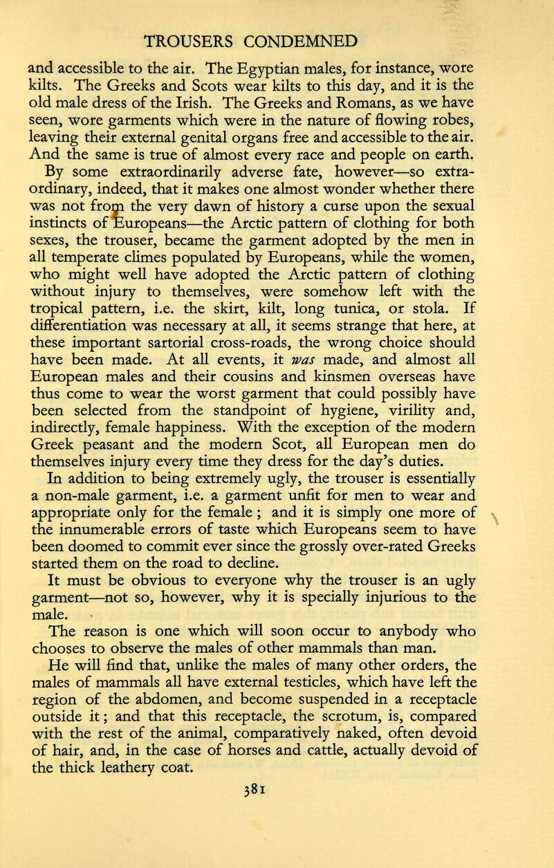 TROUSERS CONDEMNED and accessible to the air. The Egyptian males, for instance, wore kilts. The Greeks and Scots wear kilts to this day, and it is the old male dress of the Irish. The Greeks and Romans, as we have seen, wore garments which were in the nature of flowing robes, leaving their external genital organs free and accessible to the air. And the same is true of almost every race and people on earth. By some extraordinarily adverse fate, however—so extra ordinary, indeed, that it makes one almost wonder whether there was not from the very dawn of history a curse upon the sexual instincts of Europeans—the Arctic pattern of clothing for both sexes, the trouser, became the garment adopted by the men in all temperate climes populated by Europeans, while the women, who might well have adopted the Arctic pattern of clothing without injury to themselves, were somehow left with the tropical pattern, i.e. the skirt, kilt, long tunica, or stola. If differentiation was necessary at all, it seems strange that here, at these important sartorial cross-roads, the wrong choice should have been made. At all events, it was made, and almost all European males and their cousins and kinsmen overseas have thus come to wear the worst garment that could possibly have been selected from the standpoint of hygiene, virility and, indirectly, female happiness. With the exception of the modern Greek peasant and the modern Scot, all European men do themselves injury every time they dress for the day’s duties. In addition to being extremely ugly, the trouser is essentially a non-male garment, i.e. a garment unfit for men to wear and appropriate only for the female; and it is simply one more of the innumerable errors of taste which Europeans seem to have been doomed to commit ever since the grossly over-rated Greeks started them on the road to decline. It must be obvious to everyone why the trouser is an ugly garment—not so, however, why it is specially injurious to the male. The reason is one which will soon occur to anybody who chooses to observe the males of other mammals than man. He will find that, unlike the males of many other orders, the males of mammals all have external testicles, which have left the region of the abdomen, and become suspended in a receptacle outside it; and that this receptacle, the scrotum, is, compared with the rest of the animal, comparatively naked, often devoid of hair, and, in the case of horses and cattle, actually devoid of the thick leathery coat.