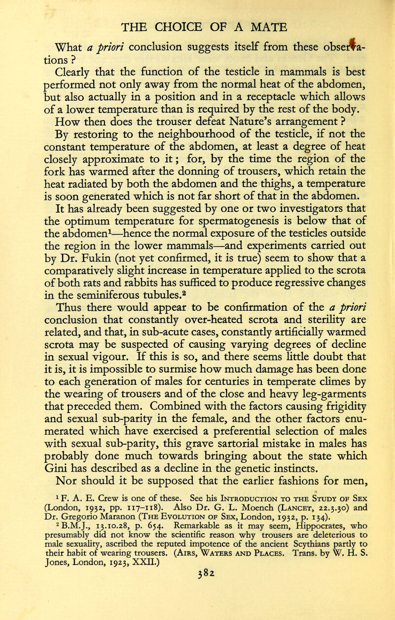 What a priori conclusion suggests itself from these observa tions ? Clearly that the function of the testicle in mammals is best performed not only away from the normal heat of the abdomen, but also actually in a position and in a receptacle which allows of a lower temperature than is required by the rest of the body. How then does the trouser defeat Nature’s arrangement ? By restoring to the neighbourhood of the testicle, if not the constant temperature of the abdomen, at least a degree of heat closely approximate to it; for, by the time the region of the fork has warmed after the donning of trousers, which retain the heat radiated by both the abdomen and the thighs, a temperature is soon generated which is not far short of that in the abdomen. It has already been suggested by one or two investigators that the optimum temperature for spermatogenesis is below that of the abdomen 1 —hence the normal exposure of the testicles outside the region in the lower mammals—and experiments carried out by Dr. Fukin (not yet confirmed, it is true) seem to show that a comparatively slight increase in temperature applied to the scrota of both rats and rabbits has sufficed to produce regressive changes in the seminiferous tubules. 2 Thus there would appear to be confirmation of the a priori conclusion that constantly over-heated scrota and sterility are related, and that, in sub-acute cases, constantly artificially warmed scrota may be suspected of causing varying degrees of decline in sexual vigour. If this is so, and there seems little doubt that it is, it is impossible to surmise how much damage has been done to each generation of males for centuries in temperate climes by the wearing of trousers and of the close and heavy leg-garments that preceded them. Combined with the factors causing frigidity and sexual sub-parity in the female, and the other factors enu merated which have exercised a preferential selection of males with sexual sub-parity, this grave sartorial mistake in males has probably done much towards bringing about the state which Gini has described as a decline in the genetic instincts. Nor should it be supposed that the earlier fashions for men, 1 F. A. E. Crew is one of these. See his Introduction to the Study of Sex (London, 1932, pp. 117-118). Also Dr. G. L. Moench (Lancet, 22.3.30) and Dr. Gregorio Maranon (The Evolution of Sex, London, 1932, p. 134). 2 B.M.J., 13.10.28, p. 634. Remarkable as it may seem, Hippocrates, who presumably did not know the scientific reason why trousers are deleterious to male sexuality, ascribed the reputed impotence of the ancient Scythians partly to their habit of wearing trousers. (Airs, Waters and Places. Trans, by W. H. S. Jones, London, 1923, XXII.)
