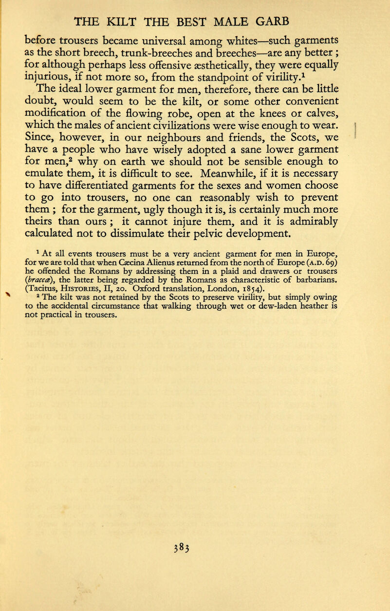 before trousers became universal among whites—such garments as the short breech, trunk-breeches and breeches—are any better ; for although perhaps less offensive aesthetically, they were equally injurious, if not more so, from the standpoint of virility. 1 The ideal lower garment for men, therefore, there can be little doubt, would seem to be the kilt, or some other convenient modification of the flowing robe, open at the knees or calves, which the males of ancient civilizations were wise enough to wear. Since, however, in our neighbours and friends, the Scots, we have a people who have wisely adopted a sane lower garment for men, 2 why on earth we should not be sensible enough to emulate them, it is difficult to see. Meanwhile, if it is necessary to have differentiated garments for the sexes and women choose to go into trousers, no one can reasonably wish to prevent them ; for the garment, ugly though it is, is certainly much more theirs than ours ; it cannot injure them, and it is admirably calculated not to dissimulate their pelvic development. 1 At all events trousers must be a very ancient garment for men in Europe, for we are told that when Caseína Alienus returned from the north of Europe (a.d. 69) he offended the Romans by addressing them in a plaid and drawers or trousers {bracea), the latter being regarded by the Romans as characteristic of barbarians. (Tacitus, Histories, II, 20. Oxford translation, London, 1854). 2 The kilt was not retained by the Scots to preserve virihty, but simply owing to the accidental circumstance that walking through wet or dew-laden heather is not practical in trousers.