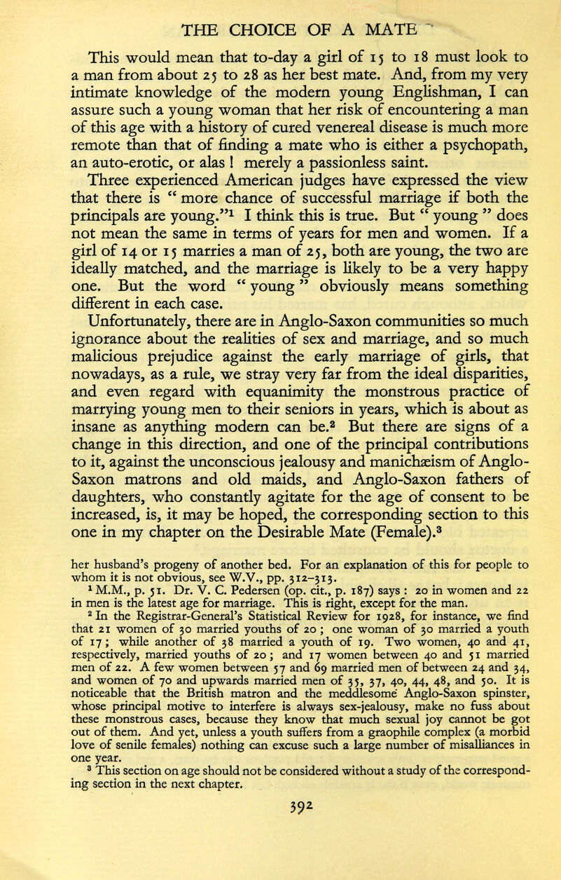 This would mean that to-day a girl of 15 to 18 must look to a man from about 25 to 28 as her best mate. And, from my very intimate knowledge of the modern young Englishman, I can assure such a young woman that her risk of encountering a man of this age with a history of cured venereal disease is much more remote than that of finding a mate who is either a psychopath, an auto-erotic, or alas ! merely a passionless saint. Three experienced American judges have expressed the view that there is “ more chance of successful marriage if both the principals are young.” 1 I think this is true. But “ young ” does not mean the same in terms of years for men and women. If a girl of 14 or 15 marries a man of 25, both are young, the two are ideally matched, and the marriage is likely to be a very happy one. But the word “ young ” obviously means something different in each case. Unfortunately, there are in Anglo-Saxon communities so much ignorance about the realities of sex and marriage, and so much malicious prejudice against the early marriage of girls, that nowadays, as a rule, we stray very far from the ideal disparities, and even regard with equanimity the monstrous practice of marrying young men to their seniors in years, which is about as insane as anything modern can be. 2 But there are signs of a change in this direction, and one of the principal contributions to it, against the unconscious jealousy and manichaeism of Anglo- Saxon matrons and old maids, and Anglo-Saxon fathers of daughters, who constantly agitate for the age of consent to be increased, is, it may be hoped, the corresponding section to this one in my chapter on the Desirable Mate (Female). 3 her husband’s progeny of another bed. For an explanation of this for people to whom it is not obvious, see W.V., pp. 312-313. 1 M.M., p. 51. Dr. V. C. Pedersen (op. cit., p. 187) says : 20 in women and 22 in men is the latest age for marriage. This is right, except for the man. 2 In the Registrar-General’s Statistical Review for 1928, for instance, we find that 21 women of 30 married youths of 20 ; one woman of 30 married a youth of 17; while another of 38 married a youth of 19. Two women, 40 and 41, respectively, married youths of 20; and 17 women between 40 and 51 married men of 22. A few women between 57 and 69 married men of between 24 and 34, and women of 70 and upwards married men of 35, 37, 40, 44, 48, and 50. It is noticeable that the British matron and the meddlesome Anglo-Saxon spinster, whose principal motive to interfere is always sex-jealousy, make no fuss about these monstrous cases, because they know that much sexual joy cannot be got out of them. And yet, unless a youth suffers from a graophile complex (a morbid love of senile females) nothing can excuse such a large number of misalliances in one year. 3 This section on age should not be considered without a study of the correspond ing section in the next chapter.