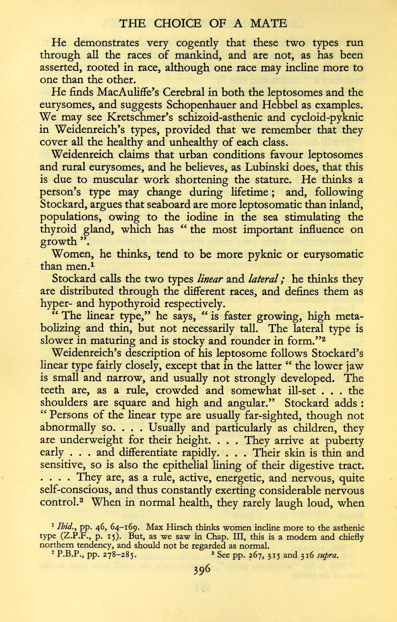 He demonstrates very cogently that these two types run through all the races of mankind, and are not, as has been asserted, rooted in race, although one race may incline more to one than the other. He finds MacAuliffe’s Cerebral in both the leptosomes and the eurysomes, and suggests Schopenhauer and Hebbel as examples. We may see Kretschmer’s schizoid-asthenic and cycloid-pyknic in Weidenreich’s types, provided that we remember that they cover all the healthy and unhealthy of each class. Weidenreich claims that urban conditions favour leptosomes and rural eurysomes, and he believes, as Lubinski does, that this is due to muscular work shortening the stature. He thinks a person’s type may change during lifetime; and, following Stockard, argues that seaboard are more leptosomatic than inland, populations, owing to the iodine in the sea stimulating the thyroid gland, which has “ the most important influence on growth ”. Women, he thinks, tend to be more pyknic or eurysomatic than men. 1 Stockard calls the two types linear and lateral ; he thinks they are distributed through the different races, and defines them as hyper- and hypothyroid respectively. “ The linear type,” he says, “ is faster growing, high meta bolizing and thin, but not necessarily tall. The lateral type is slower in maturing and is stocky and rounder in form.” 1 2 Weidenreich’s description of his leptosome follows Stockard’s linear type fairly closely, except that in the latter “ the lower jaw is small and narrow, and usually not strongly developed. The teeth are, as a rule, crowded and somewhat ill-set . . . the shoulders are square and high and angular.” Stockard adds : “ Persons of the linear type are usually far-sighted, though not abnormally so. . . . Usually and particularly as children, they are underweight for their height. . . . They arrive at puberty early . . . and differentiate rapidly. . . . Their skin is thin and sensitive, so is also the epithelial lining of their digestive tract. .... They are, as a rule, active, energetic, and nervous, quite self-conscious, and thus constantly exerting considerable nervous control. 3 When in normal health, they rarely laugh loud, when 1 Ibid., pp. 46, 64-169. Max Hirsch thinks women incline more to the asthenic type (Z.P.F., p. 15). But, as we saw in Chap. Ill, this is a modern and chiefly northern tendency, and should not be regarded as normal. 2 P.B.P., pp. 278-285. 3 See pp. 267, 315 and 316 supra.