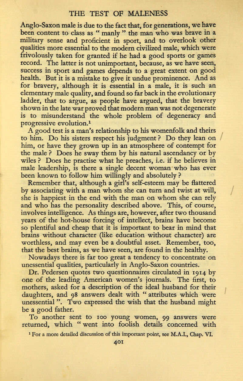THE TEST OF MALENESS Anglo-Saxon male is due to the fact that, for generations, we have been content to class as “ manly ” the man who was brave in a military sense and proficient in sport, and to overlook other qualities more essential to the modern civilized male, which were frivolously taken for granted if he had a good sports or games record. The latter is not unimportant, because, as we have seen, success in sport and games depends to a great extent on good health. But it is a mistake to give it undue prominence. And as for bravery, although it is essential in a male, it is such an elementary male quality, and found so far back in the evolutionary ladder, that to argue, as people have argued, that the bravery shown in the late war proved that modern man was not degenerate is to misunderstand the whole problem of degeneracy and progressive evolution. 1 A good test is a man’s relationship to his womenfolk and theirs to him. Do his sisters respect his judgment ? Do they lean on him, or have they grown up in an atmosphere of contempt for the male ? Does he sway them by his natural ascendancy or by wiles ? Does he practise what he preaches, i.e. if he believes in male leadership, is there a single decent woman who has ever been known to follow him willingly and absolutely ? Remember that, although a girl’s self-esteem may be flattered by associating with a man whom she can turn and twist at will, she is happiest in the end with the man on whom she can rely and who has the personality described above. This, of course, involves intelligence. As things are, however, after two thousand years of the hot-house forcing of intellect, brains have become so plentiful and cheap that it is important to bear in mind that brains without character (like education without character) are worthless, and may even be a doubtful asset. Remember, too, that the best brains, as we have seen, are found in the healthy. Nowadays there is far too great a tendency to concentrate on unessential qualities, particularly in Anglo-Saxon countries. Dr. Pedersen quotes two questionnaires circulated in 1914 by one of the leading American women’s journals. The first, to mothers, asked for a description of the ideal husband for their daughters, and 98 answers dealt with “ attributes which were unessential ”. Two expressed the wish that the husband might be a good father. To another sent to 100 young women, 99 answers were returned, which “ went into foolish details concerned with 1 For a more detailed discussion of this important point, see M.A.I., Chap. VI, 401