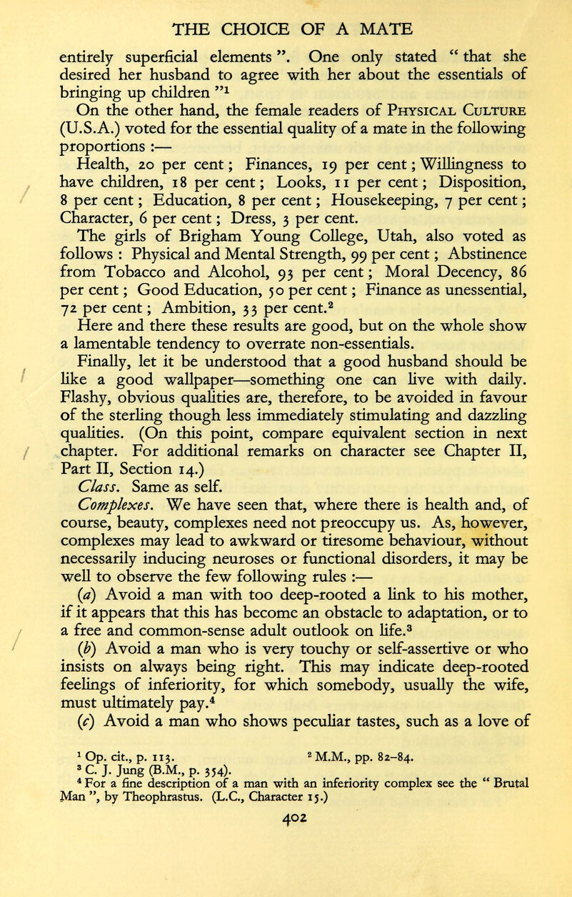 entirely superficial elements One only stated “ that she desired her husband to agree with her about the essentials of bringing up children ” x On the other hand, the female readers of Physical Culture (U.S.A.) voted for the essential quality of a mate in the following proportions :— Health, 20 per cent; Finances, 19 per cent; Willingness to have children, 18 per cent; Looks, 11 per cent; Disposition, 8 per cent; Education, 8 per cent; Housekeeping, 7 per cent; Character, 6 per cent; Dress, 3 per cent. The girls of Brigham Young College, Utah, also voted as follows : Physical and Mental Strength, 99 per cent; Abstinence from Tobacco and Alcohol, 93 per cent; Moral Decency, 86 per cent; Good Education, 50 per cent; Finance as unessential, 72 per cent; Ambition, 33 per cent. 2 Here and there these results are good, but on the whole show a lamentable tendency to overrate non-essentials. Finally, let it be understood that a good husband should be like a good wallpaper—something one can live with daily. Flashy, obvious qualities are, therefore, to be avoided in favour of the sterling though less immediately stimulating and dazzling qualities. (On this point, compare equivalent section in next chapter. For additional remarks on character see Chapter II, Part II, Section 14.) Class. Same as self. Complexes. We have seen that, where there is health and, of course, beauty, complexes need not preoccupy us. As, however, complexes may lead to awkward or tiresome behaviour, without necessarily inducing neuroses or functional disorders, it may be well to observe the few following rules :— (a) Avoid a man with too deep-rooted a link to his mother, if it appears that this has become an obstacle to adaptation, or to a free and common-sense adult outlook on life. 3 (1 b ) Avoid a man who is very touchy or self-assertive or who insists on always being right. This may indicate deep-rooted feelings of inferiority, for which somebody, usually the wife, must ultimately pay. 4 {c) Avoid a man who shows peculiar tastes, such as a love of 1 1 Op. cit., p. 113. 2 M.M., pp. 82-84. 3 C. J. Jung (B.M., p. 354). 4 For a fine description of a man with an inferiority complex see the “ Brutal Man ”, by Theophrastus. (L.C., Character 15.)