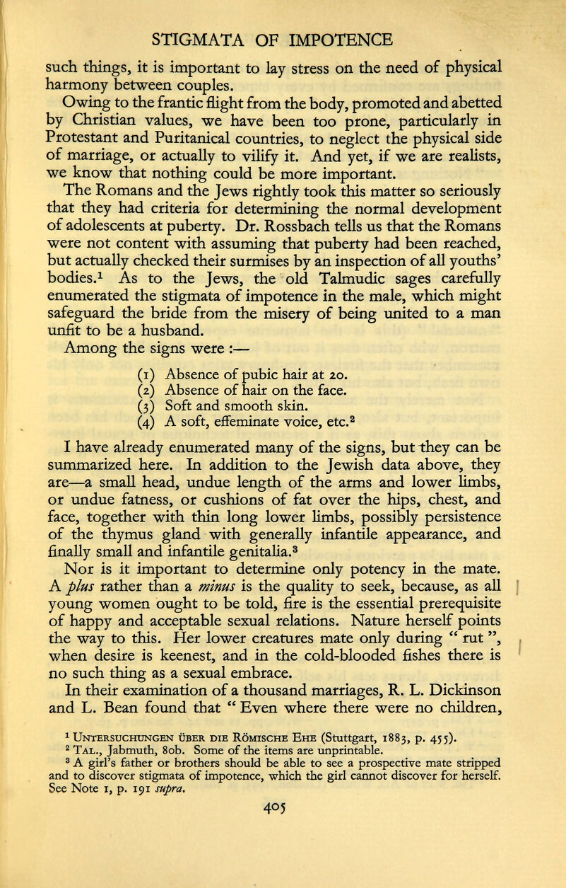 STIGMATA OF IMPOTENCE such things, it is important to lay stress on the need of physical harmony between couples. Owing to the frantic flight from the body, promoted and abetted by Christian values, we have been too prone, particularly in Protestant and Puritanical countries, to neglect the physical side of marriage, or actually to vilify it. And yet, if we are realists, we know that nothing could be more important. The Romans and the Jews rightly took this matter so seriously that they had criteria for determining the normal development of adolescents at puberty. Dr. Rossbach tells us that the Romans were not content with assuming that puberty had been reached, but actually checked their surmises by an inspection of all youths’ bodies. 1 As to the Jews, the old Talmudic sages carefully enumerated the stigmata of impotence in the male, which might safeguard the bride from the misery of being united to a man unfit to be a husband. Among the signs were :— (1) Absence of pubic hair at 20. (2) Absence of hair on the face. (3) Soft and smooth skin. (4) A soft, effeminate voice, etc. 1 2 I have already enumerated many of the signs, but they can be summarized here. In addition to the Jewish data above, they are—a small head, undue length of the arms and lower limbs, or undue fatness, or cushions of fat over the hips, chest, and face, together with thin long lower limbs, possibly persistence of the thymus gland with generally infantile appearance, and finally small and infantile genitalia. 3 Nor is it important to determine only potency in the mate. A plus rather than a minus is the quality to seek, because, as all young women ought to be told, fire is the essential prerequisite of happy and acceptable sexual relations. Nature herself points the way to this. Her lower creatures mate only during “ rut ”, when desire is keenest, and in the cold-blooded fishes there is no such thing as a sexual embrace. In their examination of a thousand marriages, R. L. Dickinson and L. Bean found that “ Even where there were no children, 1 Untersuchungen über die Römische Ehe (Stuttgart, 1883, p. 455). 2 Tal., Jabmuth, 80b. Some of the items are unprintable. 3 A girl’s father or brothers should be able to see a prospective mate stripped and to discover stigmata of impotence, which the girl cannot discover for herself. See Note 1, p. 191 supra.