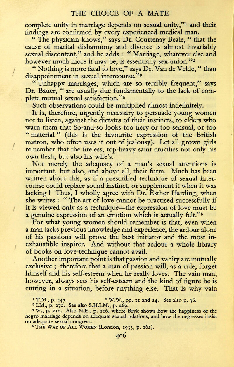 complete unity in marriage depends on sexual unity,” 1 and their findings are confirmed by every experienced medical man. “ The physician knows,” says Dr. Courtenay Beale, “ that the cause of marital disharmony and divorce is almost invariably sexual discontent,” and he adds : “ Marriage, whatever else and however much more it may be, is essentially sex-union.” 1 2 “ Nothing is more fatal to love,” says Dr. Van de Velde, “ than disappointment in sexual intercourse.” 3 “ Unhappy marriages, which are so terribly frequent,” says Dr. Bauer, “ are usually due fundamentally to the lack of com plete mutual sexual satisfaction.” 4 Such observations could be multiplied almost indefinitely. It is, therefore, urgently necessary to persuade young women not to listen, against the dictates of their instincts, to elders who warn them that So-and-so looks too fiery or too sensual, or too “ material ” (this is the favourite expression of the British matron, who often uses it out of jealousy). Let all grown girls remember that the fireless, top-heavy saint crucifies not only his own flesh, but also his wife’s. Not merely the adequacy of a man’s sexual attentions is important, but also, and above all, their form. Much has been written about this, as if a prescribed technique of sexual inter course could replace sound instinct, or supplement it when it was lacking ! Thus, I wholly agree with Dr. Esther Harding, when she writes : “ The art of love cannot be practised successfully if it is viewed only as a technique—the expression of love must be a genuine expression of an emotion which is actually felt.” 5 6 For what young women should remember is that, even when a man lacks previous knowledge and experience, the ardour alone of his passions will prove the best initiator and the most in exhaustible inspirer. And without that ardour a whole library of books on love-technique cannot avail. Another important point is that passion and vanity are mutually exclusive ; therefore that a man of passion will, as a rule, forget himself and his self-esteem when he really loves. The vain man, however, always sets his self-esteem and the kind of figure he is cutting in a situation, before anything else. That is why vain 1 T.M., p. 447. 2 W.W., pp. 11 and 24. See also p. 36. 3 1 .M., p. 270. See also S.H.I.M., p. 269. 4 W., p. 210. Also N.E., p. 116, where Bryk shows how the happiness of the negro marriage depends on adequate sexual relations, and how the negresses insist on adequate sexual congress. 6 The Way of All Women (London, 1933, p. 162).