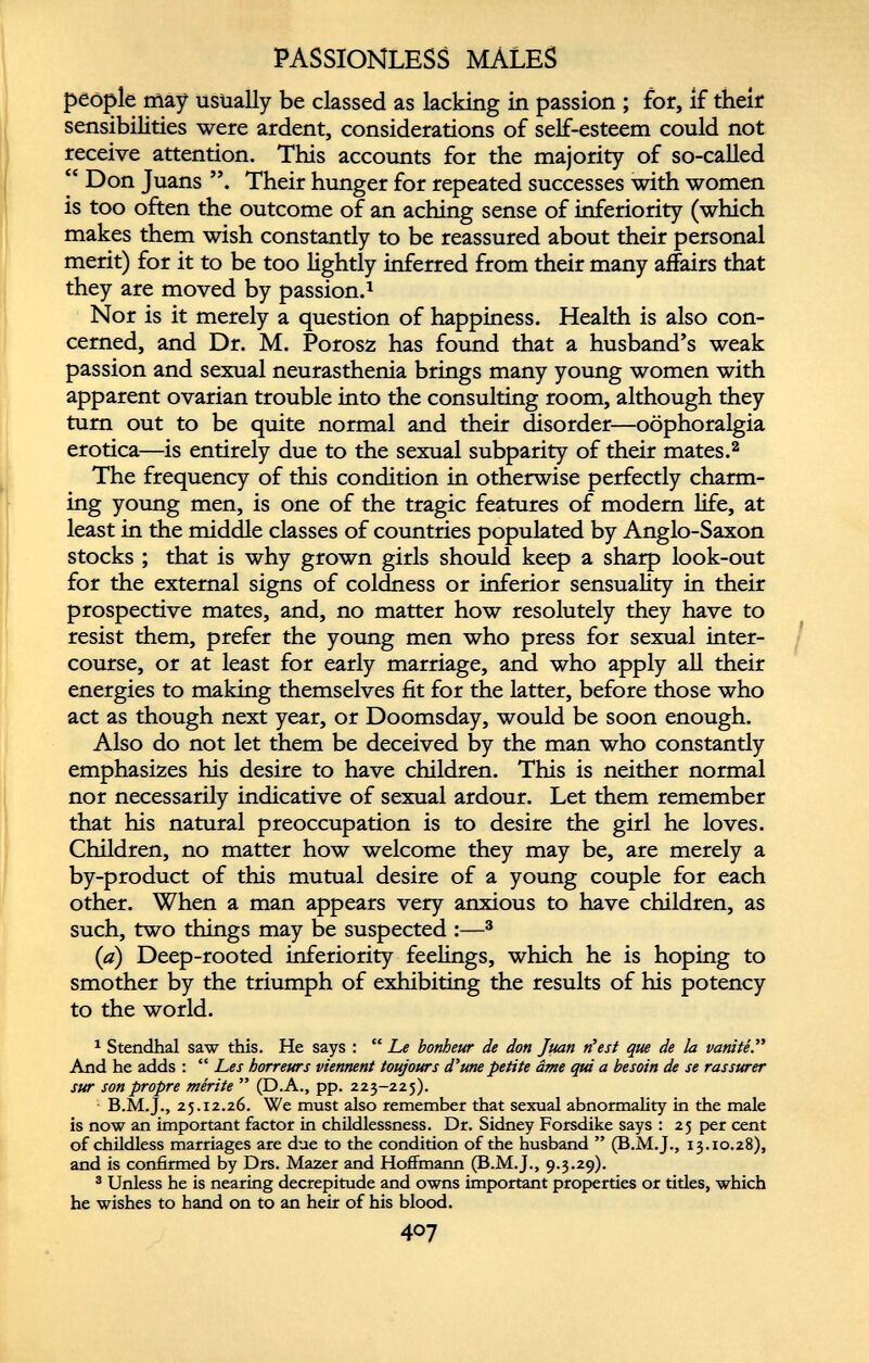 PASSIONLESS MALES people may usually be classed as lacking in passion ; for, if their sensibilities were ardent, considerations of self-esteem could not receive attention. This accounts for the majority of so-called “ Don Juans Their hunger for repeated successes with women is too often the outcome of an aching sense of inferiority (which makes them wish constantly to be reassured about their personal merit) for it to be too lightly inferred from their many affairs that they are moved by passion. 1 Nor is it merely a question of happiness. Health is also con cerned, and Dr. M. Porosz has found that a husband’s weak passion and sexual neurasthenia brings many young women with apparent ovarian trouble into the consulting room, although they turn out to be quite normal and their disorder—oophoralgia erotica—is entirely due to the sexual subparity of their mates. 2 The frequency of this condition in otherwise perfectly charm ing young men, is one of the tragic features of modern life, at least in the middle classes of countries populated by Anglo-Saxon stocks ; that is why grown girls should keep a sharp look-out for the external signs of coldness or inferior sensuality in their prospective mates, and, no matter how resolutely they have to resist them, prefer the young men who press for sexual inter course, or at least for early marriage, and who apply all their energies to making themselves fit for the latter, before those who act as though next year, or Doomsday, would be soon enough. Also do not let them be deceived by the man who constantly emphasizes his desire to have children. This is neither normal nor necessarily indicative of sexual ardour. Let them remember that his natural preoccupation is to desire the girl he loves. Children, no matter how welcome they may be, are merely a by-product of this mutual desire of a young couple for each other. When a man appears very anxious to have children, as such, two things may be suspected :— 3 (a) Deep-rooted inferiority feelings, which he is hoping to smother by the triumph of exhibiting the results of his potency to the world. 1 Stendhal saw this. He says : “ Le bonheur de don Juan n’est que de la vanité And he adds : “ Les horreurs viennent toujours d’une petite âme qui a besoin de se rassurer sur son propre mérite ” (D.A., pp. 223-225). B.M.J., 25.12.26. We must also remember that sexual abnormality in the male is now an important factor in childlessness. Dr. Sidney Forsdike says : 25 per cent of childless marriages are due to the condition of the husband ” (B.M.J., 13.10.28), and is confirmed by Drs. Mazer and Hoffmann (B.M.J., 9.3.29). 3 Unless he is nearing decrepitude and owns important properties or titles, which he wishes to hand on to an heir of his blood.