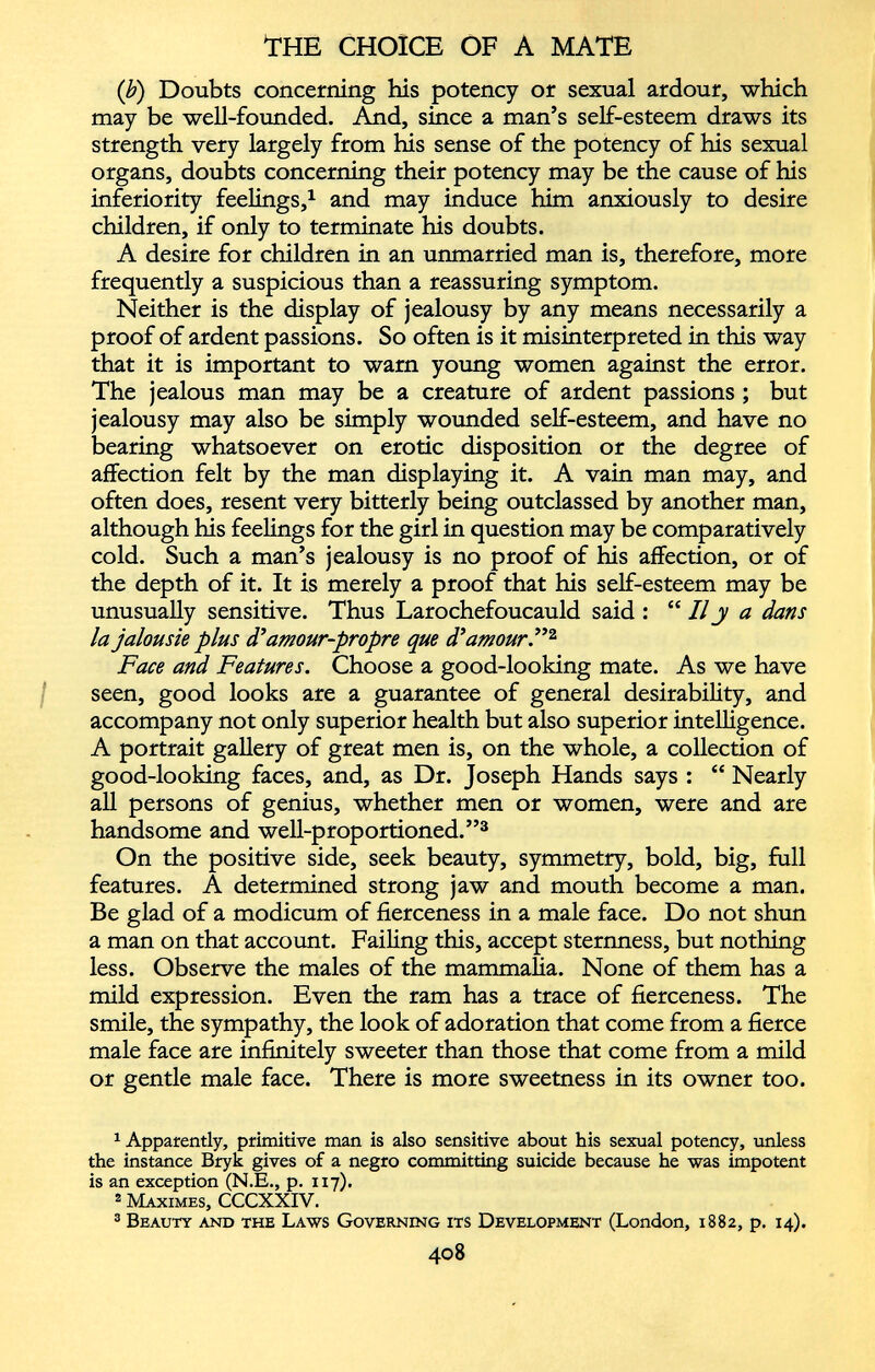 (b) Doubts concerning his potency or sexual ardour, which may be well-founded. And, since a man’s self-esteem draws its strength very largely from his sense of the potency of his sexual organs, doubts concerning their potency may be the cause of his inferiority feelings, 1 and may induce him anxiously to desire children, if only to terminate his doubts. A desire for children in an unmarried man is, therefore, more frequently a suspicious than a reassuring symptom. Neither is the display of jealousy by any means necessarily a proof of ardent passions. So often is it misinterpreted in this way that it is important to warn young women against the error. The jealous man may be a creature of ardent passions ; but jealousy may also be simply wounded self-esteem, and have no bearing whatsoever on erotic disposition or the degree of affection felt by the man displaying it. A vain man may, and often does, resent very bitterly being outclassed by another man, although his feelings for the girl in question may be comparatively cold. Such a man’s jealousy is no proof of his affection, or of the depth of it. It is merely a proof that his self-esteem may be unusually sensitive. Thus Larochefoucauld said : “ II j a dans la jalousie plus d’amour-propre que d’amour.” 1 2 Face and Features. Choose a good-looking mate. As we have seen, good looks are a guarantee of general desirability, and accompany not only superior health but also superior intelligence. A portrait gallery of great men is, on the whole, a collection of good-looking faces, and, as Dr. Joseph Hands says : “ Nearly all persons of genius, whether men or women, were and are handsome and well-proportioned.” 3 On the positive side, seek beauty, symmetry, bold, big, full features. A determined strong jaw and mouth become a man. Be glad of a modicum of fierceness in a male face. Do not shun a man on that account. Failing this, accept sternness, but nothing less. Observe the males of the mammalia. None of them has a mild expression. Even the ram has a trace of fierceness. The smile, the sympathy, the look of adoration that come from a fierce male face are infinitely sweeter than those that come from a mild or gentle male face. There is more sweetness in its owner too. 1 Apparently, primitive man is also sensitive about his sexual potency, unless the instance Bryk gives of a negro committing suicide because he was impotent is an exception (N.E., p. 117). 8 Maximes, CCCXXIV. 3 Beauty and the Laws Governing its Development (London, 1882, p. 14).
