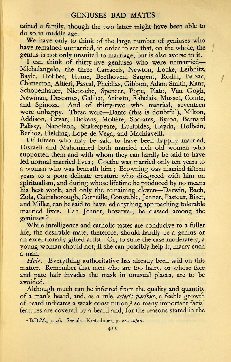 GENIUSES BAD MATES tained a family, though the two latter might have been able to do so in middle age. We have only to think of the large number of geniuses who have remained unmarried, in order to see that, on the whole, the genius is not only unsuited to marriage, but is also averse to it. I can think of thirty-five geniuses who were unmarried— Michelangelo, the three Carraccis, Newton, Locke, Leibnitz, Bayle, Hobbes, Hume, Beethoven, Sargent, Rodin, Balzac, Chatterton, Alfieri, Pascal, Pheidias, Gibbon, Adam Smith, Kant, Schopenhauer, Nietzsche, Spencer, Pope, Plato, Van Gogh, Newman, Descartes, Galileo, Ariosto, Rabelais, Musset, Comte, and Spinoza. And of thirty-two who married, seventeen were unhappy. These were—Dante (this is doubtful), Milton, Addison, Caesar, Dickens, Moliere, Socrates, Byron, Bernard Palissy, Napoleon, Shakespeare, Euripides, Haydn, Holbein, Berlioz, Fielding, Lope de Vega, and Machiavelli. Of fifteen who may be said to have been happily married, Disraeli and Mahommed both married rich old women who supported them and with whom they can hardly be said to have led normal married lives ; Goethe was married only ten years to a woman who was beneath him ; Browning was married fifteen years to a poor delicate creature who disagreed with him on spiritualism, and during whose lifetime he produced by no means his best work, and only the remaining eleven—Darwin, Bach, Zola, Gainsborough, Corneille, Constable, Jenner, Pasteur, Bizet, and Millet, can be said to have led anything approaching tolerable married lives. Can Jenner, however, be classed among the geniuses ? While intelligence and catholic tastes are conducive to a fuller life, the desirable mate, therefore, should hardly be a genius or an exceptionally gifted artist. Or, to state the case moderately, a young woman should not, if she can possibly help it, marry such a man. Hair. Everything authoritative has already been said on this matter. Remember that men who are too hairy, or whose face and pate hair invades the mask in unusual places, are to be avoided. Although much can be inferred from the quality and quantity of a man’s beard, and, as a rule, ceteris paribus , a feeble growth of beard indicates a weak constitution, 1 so many important facial features are covered by a beard and, for the reasons stated in the 1 B.D.M., p. 36. See also Kretschmer, p. 280 supra. 411