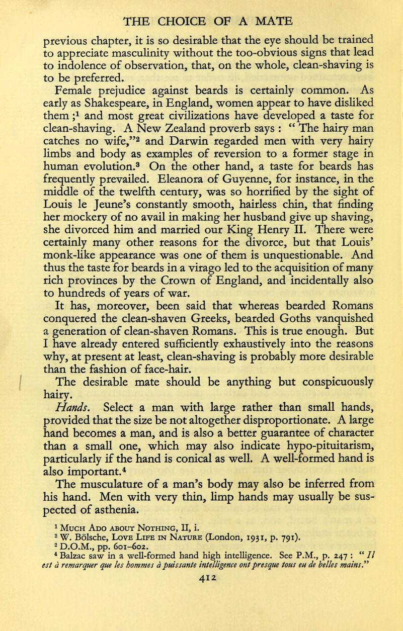 previous chapter, it is so desirable that the eye should be trained to appreciate masculinity without the too-obvious signs that lead to indolence of observation, that, on the whole, clean-shaving is to be preferred. Female prejudice against beards is certainly common. As early as Shakespeare, in England, women appear to have disliked them ;* and most great civilizations have developed a taste for clean-shaving. A New Zealand proverb says : “ The hairy man catches no wife,” 2 and Darwin regarded men with very hairy limbs and body as examples of reversion to a former stage in human evolution. 3 On the other hand, a taste for beards has frequently prevailed. Eleanora of Guyenne, for instance, in the middle of the twelfth century, was so horrified by the sight of Louis le Jeune’s constantly smooth, hairless chin, that finding her mockery of no avail in making her husband give up shaving, she divorced him and married our King Henry II. There were certainly many other reasons for the divorce, but that Louis’ monk-like appearance was one of them is unquestionable. And thus the taste for beards in a virago led to the acquisition of many rich provinces by the Crown of England, and incidentally also to hundreds of years of war. It has, moreover, been said that whereas bearded Romans conquered the clean-shaven Greeks, bearded Goths vanquished a generation of clean-shaven Romans. This is true enough. But I have already entered sufficiently exhaustively into the reasons why, at present at least, clean-shaving is probably more desirable than the fashion of face-hair. The desirable mate should be anything but conspicuously hairy. Hands . Select a man with large rather than small hands, provided that the size be not altogether disproportionate. A large hand becomes a man, and is also a better guarantee of character than a small one, which may also indicate hypo-pituitarism, particularly if the hand is conical as well. A well-formed hand is also important. 4 The musculature of a man’s body may also be inferred from his hand. Men with very thin, limp hands may usually be sus pected of asthenia. 1 Much Ado about Nothing, II, i. 2 W. Bolsche, Love Life in Nature (London, 1931, p. 791). 2 D.O.M., pp. 601-602. 4 Balzac saw in a well-formed hand high intelligence. See P.M., p. 247 : “ II est a remarquer que les hommes a puissante intelligence ont presque tons eu de belles mains” 412