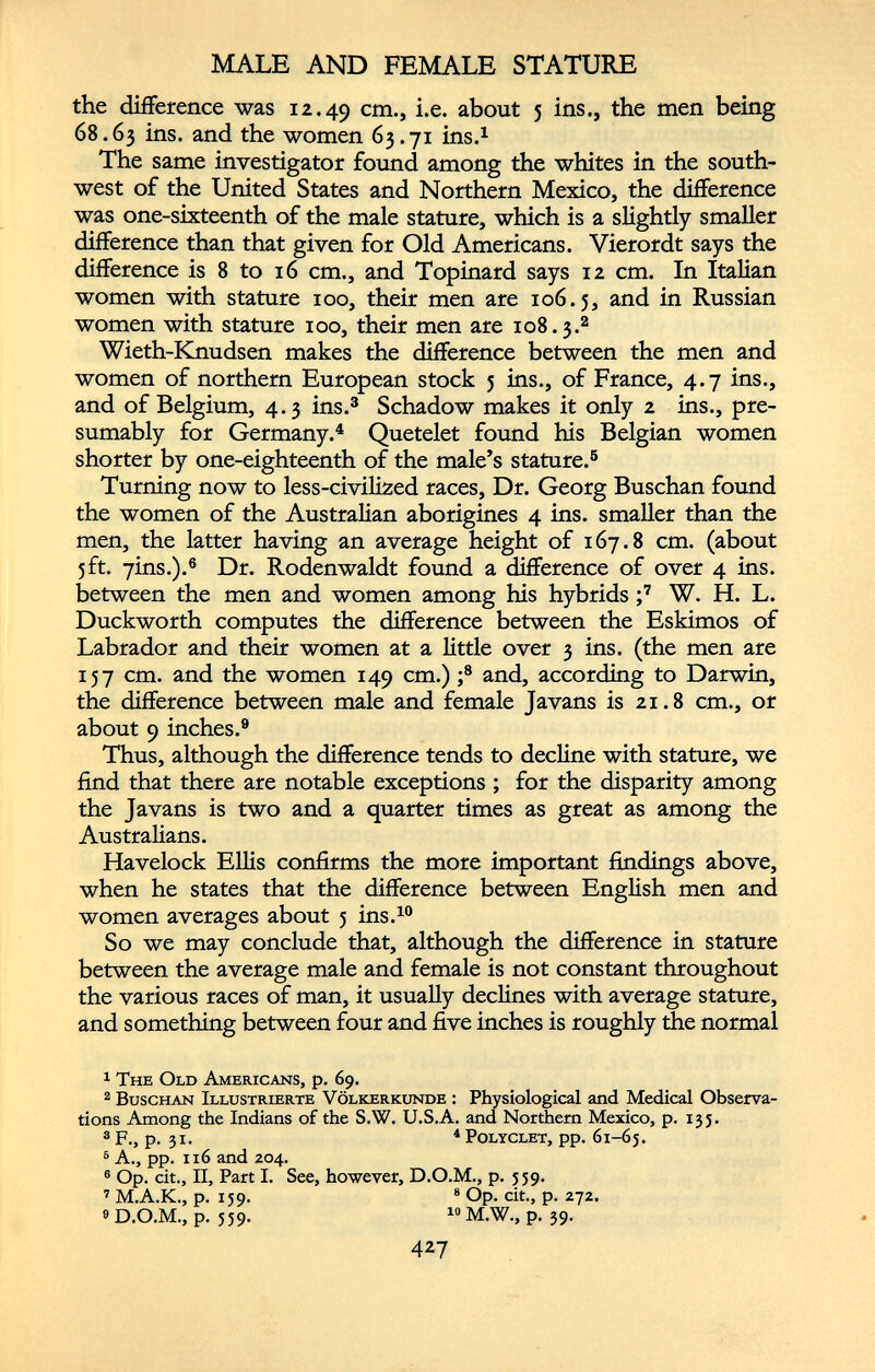 MALE AND FEMALE STATURE the difference was 12.49 cm -> i.e. about 5 ins., the men being 68.63 bis. an d the women 63.71 ins. 1 The same investigator found among the whites in the south west of the United States and Northern Mexico, the difference was one-sixteenth of the male stature, which is a slightly smaller difference than that given for Old Americans. Vierordt says the difference is 8 to 16 cm., and Topinard says 12 cm. In Italian women with stature 100, their men are 106.5, an d in Russian women with stature 100, their men are 108.3. 1 2 Wieth-Knudsen makes the difference between the men and women of northern European stock 5 ins., of France, 4.7 ins., and of Belgium, 4.3 ins. 3 Schadow makes it only 2 ins., pre sumably for Germany. 4 Quetelet found his Belgian women shorter by one-eighteenth of the male’s stature. 5 Turning now to less-civilized races, Dr. Georg Buschan found the women of the Australian aborigines 4 ins. smaller than the men, the latter having an average height of 167.8 cm. (about 5ft. 7ms.). 6 Dr. Rodenwaldt found a difference of over 4 ins. between the men and women among his hybrids ; 7 W. H. L. Duckworth computes the difference between the Eskimos of Labrador and their women at a little over 3 ins. (the men are 157 cm. and the women 149 cm.) ; 8 and, according to Darwin, the difference between male and female Javans is 21.8 cm., or about 9 inches. 9 Thus, although the difference tends to decline with stature, we find that there are notable exceptions ; for the disparity among the Javans is two and a quarter times as great as among the Australians. Havelock Ellis confirms the more important findings above, when he states that the difference between English men and women averages about 5 ins. 10 So we may conclude that, although the difference in stature between the average male and female is not constant throughout the various races of man, it usually declines with average stature, and something between four and five inches is roughly the normal 1 The Old Americans, p. 69. 2 Buschan Illustrierte Völkerkunde : Physiological and Medical Observa tions Among the Indians of the S.W. U.S.A. and Northern Mexico, p. 135. 3 F., p. 31. 4 Polyclet, pp. 61-65. 6 A., pp. 116 and 204. 6 Op. cit., II, Part I. See, however, D.O.M., p. 559. 7 M.A.K., p. 159. 8 Op. cit., p. 272. 9 D.O.M., p. 559. 10 M.W., p. 39.