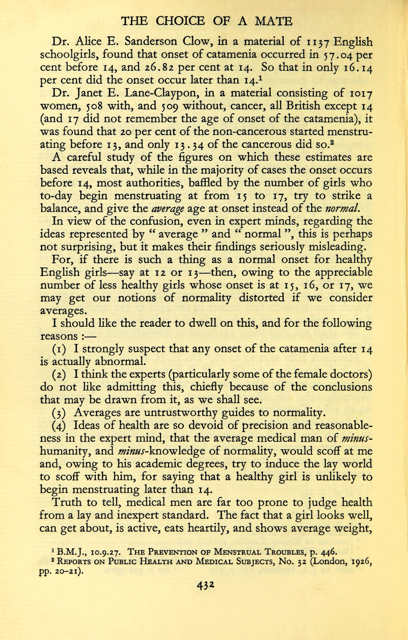 Dr. Alice E. Sanderson Clow, in a material of 1137 English schoolgirls, found that onset of catamenia occurred in 57.04 per cent before 14, and 26.82 per cent at 14. So that in only 16.14 per cent did the onset occur later than 14. 1 Dr. Janet E. Lane-Claypon, in a material consisting of 1017 women, 508 with, and 509 without, cancer, all British except 14 (and 17 did not remember the age of onset of the catamenia), it was found that 20 per cent of the non-cancerous started menstru ating before 13, and only 13 .34 of the cancerous did so. 1 2 A careful study of the figures on which these estimates are based reveals that, while in the majority of cases the onset occurs before 14, most authorities, baffled by the number of girls who to-day begin menstruating at from 15 to 17, try to strike a balance, and give the average age at onset instead of the normal. In view of the confusion, even in expert minds, regarding the ideas represented by “ average ” and “ normal ”, this is perhaps not surprising, but it makes their findings seriously misleading. For, if there is such a thing as a normal onset for healthy English girls—say at 12 or 13—then, owing to the appreciable number of less healthy girls whose onset is at 15, 16, or 17, we may get our notions of normality distorted if we consider averages. I should like the reader to dwell on this, and for the following reasons :— (1) I strongly suspect that any onset of the catamenia after 14 is actually abnormal. (2) I think the experts (particularly some of the female doctors) do not like admitting this, chiefly because of the conclusions that may be drawn from it, as we shall see. (3) Averages are untrustworthy guides to normality. (4) Ideas of health are so devoid of precision and reasonable ness in the expert mind, that the average medical man of minus- humanity, and minus- knowledge of normality, would scoff at me and, owing to his academic degrees, try to induce the lay world to scoff with him, for saying that a healthy girl is unlikely to begin menstruating later than 14. Truth to tell, medical men are far too prone to judge health from a lay and inexpert standard. The fact that a girl looks well, can get about, is active, eats heartily, and shows average weight, 1 10.9.27. The Prevention of Menstrual Troubles, p. 446. 2 Reports on Public Health and Medical Subjects, No. 32 (London, 1926, pp. 20-21).