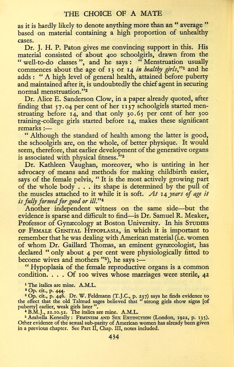 as it is hardly likely to denote anything more than an “ average ” based on material containing a high proportion of unhealthy cases. Dr. J. H. P. Paton gives me convincing support in this. His material consisted of about 400 schoolgirls, drawn from the “ well-to-do classes ”, and he says : “ Menstruation usually commences about the age of 13 or 14 in healthy girls” 1 and he adds : “A high level of general health, attained before puberty and maintained after it, is undoubtedly the chief agent in securing normal menstruation.” 2 Dr. Alice E. Sanderson Clow, in a paper already quoted, after finding that 57.04 per cent of her 1137 schoolgirls started men struating before 14, and that only 30.65 per cent of her 300 training-college girls started before 14, makes these significant remarks :— “ Although the standard of health among the latter is good, the schoolgirls are, on the whole, of better physique. It would seem, therefore, that earlier development of the generative organs is associated with physical fitness.” 3 Dr. Kathleen Vaughan, moreover, who is untiring in her advocacy of means and methods for making childbirth easier, says of the female pelvis, “ It is the most actively growing part of the whole body ... its shape is determined by the pull of the muscles attached to it while it is soft. At 14 years of age it is fully formed for good or ill .” 4 Another independent witness on the same side—but the evidence is sparse and difficult to find—is Dr. Samuel R. Meaker, Professor of Gynaecology at Boston University. In his Studies of Female Genital Hypoplasia, in which it is important to remember that he was dealing with American material (i.e. women of whom Dr. Gaillard Thomas, an eminent gynaecologist, has declared “ only about 4 per cent were physiologically fitted to become wives and mothers ” 5 ), he says :— “ Hypoplasia of the female reproductive organs is a common condition. . . . Of 100 wives whose marriages were sterile, 42 1 The italics are mine. A.M.L. 2 Op. cit., p. 444. 3 Op. cit., p. 446. Dr. W. Feldmann (T.J.C., p. 237) says he finds evidence to the effect that the old Talmud sages believed that “ strong girls show signs [of puberty] earlier, weak girls later ”. i B.M.J., 22.10.32. The italics are mine. A.M.L. 5 Arabella Keneally : Feminism and Sex Extinction (London, 1922, p. 135). Other evidence of the sexual sub-parity of American women has already been given in a previous chapter. See Part II, Chap. Ill, notes included.