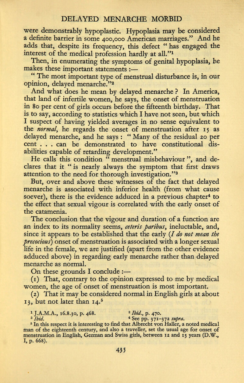 DELAYED MENARCHE MORBID were demonstrably hypoplastic. Hypoplasia may be considered a definite barrier in some 400,000 American marriages.” And he adds that, despite its frequency, this defect “ has engaged the interest of the medical profession hardly at all.” 1 Then, in enumerating the symptoms of genital hypoplasia, he makes these important statements :— “ The most important type of menstrual disturbance is, in our opinion, delayed menarche.” 2 And what does he mean by delayed menarche ? In America, that land of infertile women, he says, the onset of menstruation in 80 per cent of girls occurs before the fifteenth birthday. That is to say, according to statistics which I have not seen, but which I suspect of having yielded averages in no sense equivalent to the normal , he regards the onset of menstruation after 15 as delayed menarche, and he says : “ Many of the residual 20 per cent . . . can be demonstrated to have constitutional dis abilities capable of retarding development.” He calls this condition “ menstrual misbehaviour ”, and de clares that it “ is nearly always the symptom that first draws attention to the need for thorough investigation.” 3 But, over and above these witnesses of the fact that delayed menarche is associated with inferior health (from what cause soever), there is the evidence adduced in a previous chapter 4 to the effect that sexual vigour is correlated with the early onset of the catamenia. The conclusion that the vigour and duration of a function are an index to its normality seems, ceteris paribus , ineluctable, and, since it appears to be established that the early (/ do not mean the precocious ) onset of menstruation is associated with a longer sexual fife in the female, we are justified (apart from the other evidence adduced above) in regarding early menarche rather than delayed menarche as normal. On these grounds I conclude :— (1) That, contrary to the opinion expressed to me by medical women, the age of onset of menstruation is most important. (2) That it may be considered normal in English girls at about 13, but not later than 14. 6 1 J.A.M.A., 16.8.30, p. 468. 2 Ibid., p. 470. 3 Ibid. 4 See pp. 371-372 supra. 6 In this respect it is interesting to find that Albrecht yon Haller, a noted medical man of the eighteenth century, and also a traveller, set the usual age for onset of menstruation in English, German and Swiss girls, between 12 and 13 years (D.W., I, p. 668).
