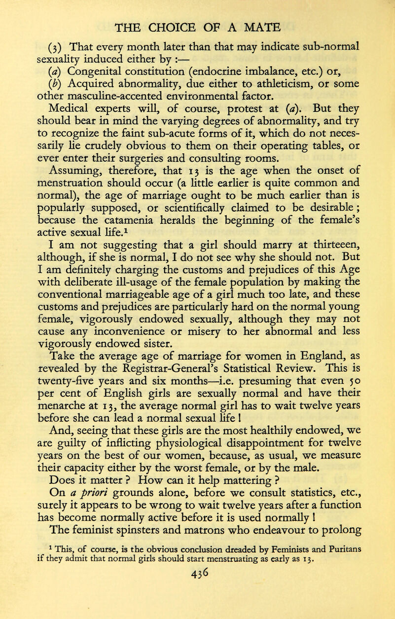 (3) That every month later than that may indicate sub-normal sexuality induced either by :— (a) Congenital constitution (endocrine imbalance, etc.) or, (b) Acquired abnormality, due either to athleticism, or some other masculine-accented environmental factor. Medical experts will, of course, protest at (a). But they should bear in mind the varying degrees of abnormality, and try to recognize the faint sub-acute forms of it, which do not neces sarily lie crudely obvious to them on their operating tables, or ever enter their surgeries and consulting rooms. Assuming, therefore, that 13 is the age when the onset of menstruation should occur (a little earlier is quite common and normal), the age of marriage ought to be much earlier than is popularly supposed, or scientifically claimed to be desirable ; because the catamenia heralds the beginning of the female’s active sexual life. 1 I am not suggesting that a girl should marry at thirteeen, although, if she is normal, I do not see why she should not. But I am definitely charging the customs and prejudices of this Age with deliberate ill-usage of the female population by making the conventional marriageable age of a girl much too late, and these customs and prejudices are particularly hard on the normal young female, vigorously endowed sexually, although they may not cause any inconvenience or misery to her abnormal and less vigorously endowed sister. Take the average age of marriage for women in England, as revealed by the Registrar-General’s Statistical Review. This is twenty-five years and six months—i.e. presuming that even 50 per cent of English girls are sexually normal and have their menarche at 13, the average normal girl has to wait twelve years before she can lead a normal sexual life ! And, seeing that these girls are the most healthily endowed, we are guilty of inflicting physiological disappointment for twelve years on the best of our women, because, as usual, we measure their capacity either by the worst female, or by the male. Does it matter ? How can it help mattering ? On a priori grounds alone, before we consult statistics, etc., surely it appears to be wrong to wait twelve years after a function has become normally active before it is used normally ! The feminist spinsters and matrons who endeavour to prolong 1 This, of course, is the obvious conclusion dreaded by Feminists and Puritans if they admit that normal girls should start menstruating as early as 13.
