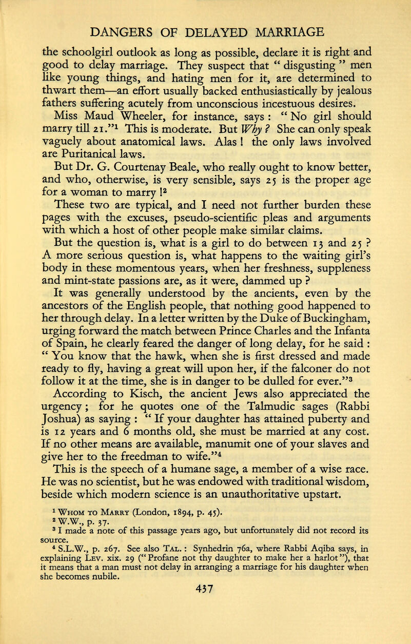 DANGERS OF DELAYED MARRIAGE the schoolgirl outlook as long as possible, declare it is right and good to delay marriage. They suspect that “ disgusting ” men like young things, and hating men for it, are determined to thwart them—an effort usually backed enthusiastically by jealous fathers suffering acutely from unconscious incestuous desires. Miss Maud Wheeler, for instance, says : “ No girl should marry till 21. 5,1 This is moderate. But Why ? She can only speak vaguely about anatomical laws. Alas ! the only laws involved are Puritanical laws. But Dr. G. Courtenay Beale, who really ought to know better, and who, otherwise, is very sensible, says 25 is the proper age for a woman to marry ! 2 These two are typical, and I need not further burden these pages with the excuses, pseudo-scientific pleas and arguments with which a host of other people make similar claims. But the question is, what is a girl to do between 13 and 2 5 ? A more serious question is, what happens to the waiting girl’s body in these momentous years, when her freshness, suppleness and mint-state passions are, as it were, dammed up ? It was generally understood by the ancients, even by the ancestors of the English people, that nothing good happened to her through delay. In a letter written by the Duke of Buckingham, urging forward the match between Prince Charles and the Infanta of Spain, he clearly feared the danger of long delay, for he said : “ You know that the hawk, when she is first dressed and made ready to fly, having a great will upon her, if the falconer do not follow it at the time, she is in danger to be dulled for ever.” 3 According to Kisch, the ancient Jews also appreciated the urgency; for he quotes one of the Talmudic sages (Rabbi Joshua) as saying : “ If your daughter has attained puberty and is 12 years and 6 months old, she must be married at any cost. If no other means are available, manumit one of your slaves and give her to the freedman to wife.” 4 This is the speech of a humane sage, a member of a wise race. He was no scientist, but he was endowed with traditional wisdom, beside which modern science is an unauthoritative upstart. 1 Whom to Marry (London, 1894, p. 45). 2 W.W., p. 37. 3 I made a note of this passage years ago, but unfortunately did not record its source. 4 S.L.W., p. 267. See also Tal. : Synhedrin 76a, where Rabbi Aqiba says, in explaining Lev. xix. 29 (“Profane not thy daughter to make her a harlot”), that it means that a man must not delay in arranging a marriage for his daughter when she becomes nubile.
