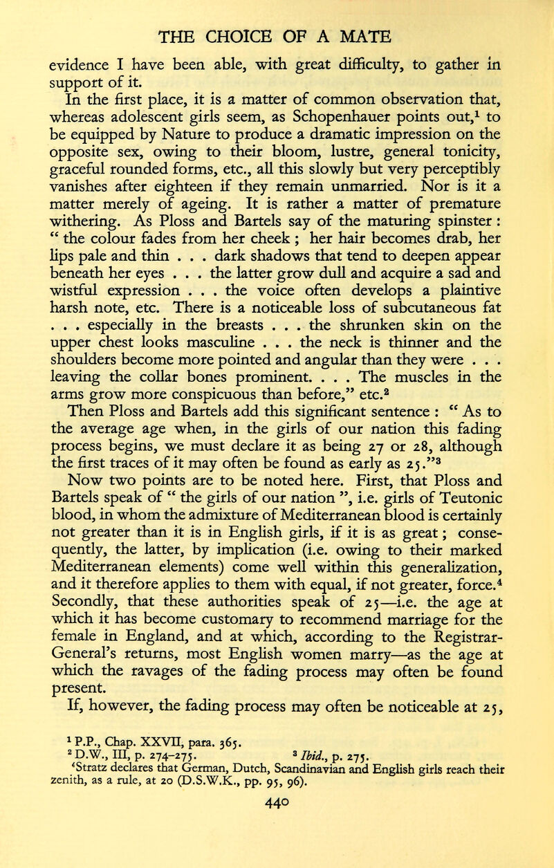evidence I have been able, with great difficulty, to gather in support of it. In the first place, it is a matter of common observation that, whereas adolescent girls seem, as Schopenhauer points out, 1 to be equipped by Nature to produce a dramatic impression on the opposite sex, owing to their bloom, lustre, general tonicity, graceful rounded forms, etc., all this slowly but very perceptibly vanishes after eighteen if they remain unmarried. Nor is it a matter merely of ageing. It is rather a matter of premature withering. As Ploss and Bartels say of the maturing spinster : “ the colour fades from her cheek ; her hair becomes drab, her lips pale and thin . . . dark shadows that tend to deepen appear beneath her eyes . . . the latter grow dull and acquire a sad and wistful expression . . . the voice often develops a plaintive harsh note, etc. There is a noticeable loss of subcutaneous fat . . . especially in the breasts . . . the shrunken skin on the upper chest looks masculine . . . the neck is thinner and the shoulders become more pointed and angular than they were . . . leaving the collar bones prominent. . . . The muscles in the arms grow more conspicuous than before,” etc. 1 2 Then Ploss and Bartels add this significant sentence : “ As to the average age when, in the girls of our nation this fading process begins, we must declare it as being 27 or 28, although the first traces of it may often be found as early as 25.” 3 Now two points are to be noted here. First, that Ploss and Bartels speak of “ the girls of our nation ”, i.e. girls of Teutonic blood, in whom the admixture of Mediterranean blood is certainly not greater than it is in English girls, if it is as great; conse quently, the latter, by implication (i.e. owing to their marked Mediterranean elements) come well within this generalization, and it therefore applies to them with equal, if not greater, force. 4 Secondly, that these authorities speak of 25—i.e. the age at which it has become customary to recommend marriage for the female in England, and at which, according to the Registrar- General’s returns, most English women marry—as the age at which the ravages of the fading process may often be found present. If, however, the fading process may often be noticeable at 25, 1 P.P., Chap. XXVII, para. 365. 2 D.W., III, p. 274-275. 3 p t 275» *Stratz declares that German, Dutch, Scandinavian and English girls reach their zenith, as a rule, at 20 (D.S.W.K., pp. 95, 96).