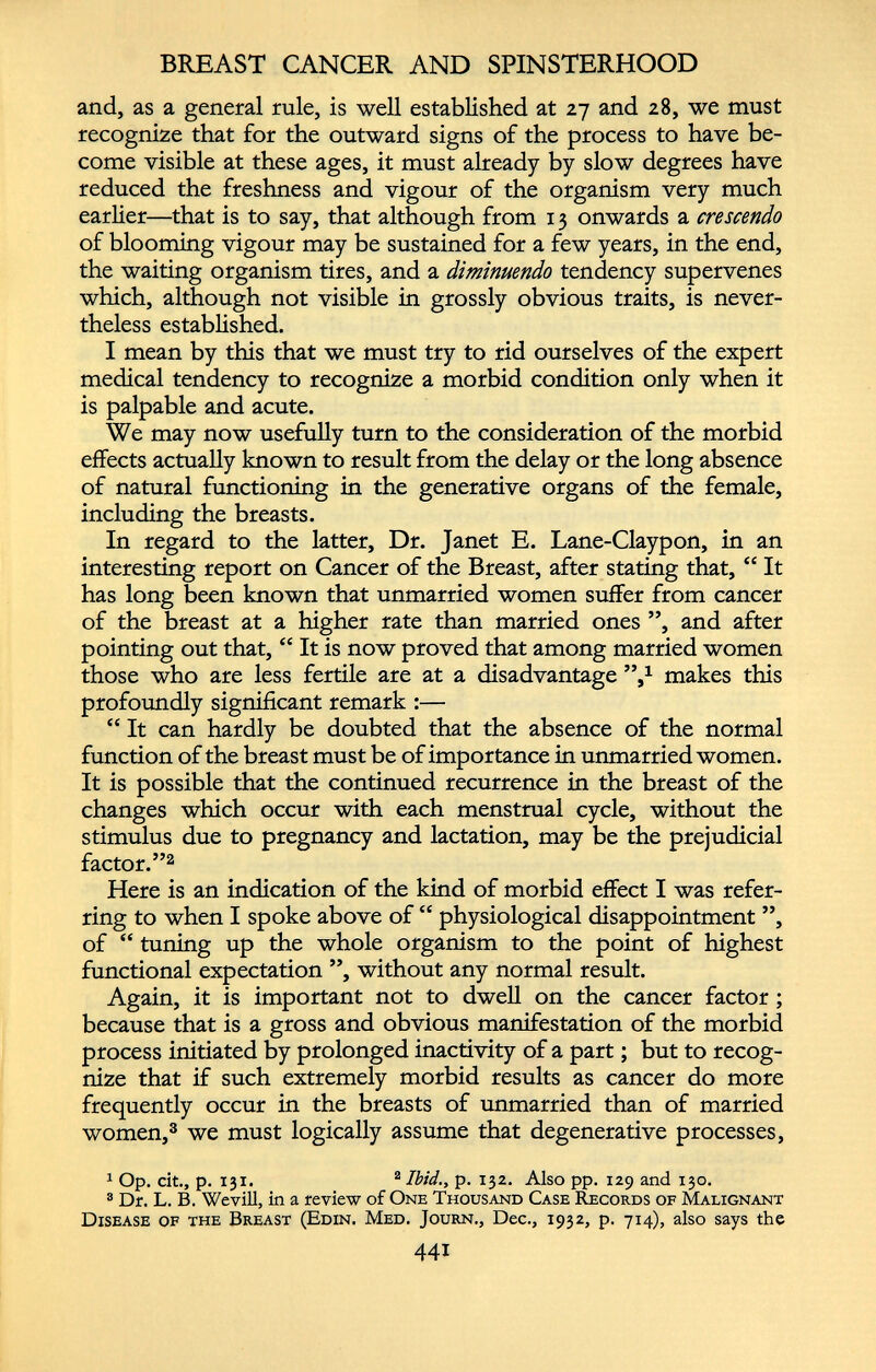 BREAST CANCER AND SPINSTERHOOD and, as a general rule, is well established at 27 and 28, we must recognize that for the outward signs of the process to have be come visible at these ages, it must already by slow degrees have reduced the freshness and vigour of the organism very much earlier—that is to say, that although from 13 onwards a crescendo of blooming vigour may be sustained for a few years, in the end, the waiting organism tires, and a diminuendo tendency supervenes which, although not visible in grossly obvious traits, is never theless established. I mean by this that we must try to rid ourselves of the expert medical tendency to recognize a morbid condition only when it is palpable and acute. We may now usefully turn to the consideration of the morbid effects actually known to result from the delay or the long absence of natural functioning in the generative organs of the female, including the breasts. In regard to the latter, Dr. Janet E. Lane-Claypon, in an interesting report on Cancer of the Breast, after stating that, “ It has long been known that unmarried women suffer from cancer of the breast at a higher rate than married ones ”, and after pointing out that, “ It is now proved that among married women those who are less fertile are at a disadvantage ’V makes this profoundly significant remark :— “ It can hardly be doubted that the absence of the normal function of the breast must be of importance in unmarried women. It is possible that the continued recurrence in the breast of the changes which occur with each menstrual cycle, without the stimulus due to pregnancy and lactation, may be the prejudicial factor.” 2 Here is an indication of the kind of morbid effect I was refer ring to when I spoke above of “ physiological disappointment ”, of “ tuning up the whole organism to the point of highest functional expectation ”, without any normal result. Again, it is important not to dwell on the cancer factor ; because that is a gross and obvious manifestation of the morbid process initiated by prolonged inactivity of a part; but to recog nize that if such extremely morbid results as cancer do more frequently occur in the breasts of unmarried than of married women, 3 we must logically assume that degenerative processes, 1 1 Op. cit., p. 131. 2 Ibid., p. 132. Also pp. 129 and 130. 3 Dr. L. B. Wevill, in a review of One Thousand Case Records of Malignant Disease of the Breast (Edin. Med. Journ., Dec., 1932, p. 714), also says the