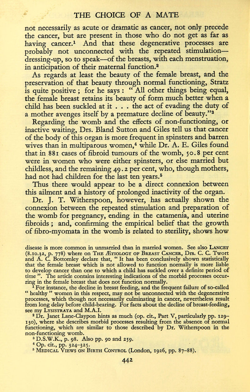 not necessarily as acute or dramatic as cancer, not only precede the cancer, but are present in those who do not get as far as having cancer. 1 And that these degenerative processes are probably not unconnected with the repeated stimulation— dressing-up, so to speak—of the breasts, with each menstruation, in anticipation of their maternal function. 2 As regards at least the beauty of the female breast, and the preservation of that beauty through normal functioning, Stratz is quite positive ; for he says : “ All other things being equal, the female breast retains its beauty of form much better when a child has been suckled at it . . . the act of evading the duty of a mother avenges itself by a premature decline of beauty .” 3 Regarding the womb and the effects of non-functioning, or inactive waiting, Drs. Bland Sutton and Giles tell us that cancer of the body of this organ is more frequent in spinsters and barren wives than in multiparous women , 4 while Dr. A. E. Giles found that in 881 cases of fibroid tumours of the womb, 50.8 per cent were in women who were either spinsters, or else married but childless, and the remaining 49.2 per cent, who, though mothers, had not had children for the last ten years. 5 Thus there would appear to be a direct connexion between this ailment and a history of prolonged inactivity of the organ. Dr. J. T. Witherspoon, however, has actually shown the connexion between the repeated stimulation and preparation of the womb for pregnancy, ending in the catamenia, and uterine fibroids ; and, confirming the empirical belief that the growth of fibro-myomata in the womb is related to sterility, shows how disease is more common in unmarried than in married women. See also Lancet (8.10.32, p. 778) where on The Ætiology of Breast Cancer, Drs. C. C. Twort and A. C. Bottomley declare that, “ It has been conclusively shown statistically that the female breast which is not allowed to function normally is more liable to develop cancer than one to which a child has suckled over a definite period of time ”. The article contains interesting indications of the morbid processes occur ring in the female breast that does not function normally. 1 For instance, the decline in breast feeding, and the frequent failure of so-called “ healthy ” women in this respect, may not be unconnected with the degenerative processes, which though not necessarily culminating in cancer, nevertheless result from long delay before child-bearing. For facts about the decline of breast-feeding, see my Lysistrata and M.A.I. 2 Dr. Janet Lane-Claypon hints as much (op. cit., Part V, particularly pp. 129- 130), where she describes morbid processes resulting from the absence of normal functioning, which are similar to those described by Dr. Witherspoon in the non-functioning womb. 3 D.S.W.K., p. 98. Also pp. 90 and 259. 4 Op. cit., pp. 324-325. 6 Medical Views on Birth Control (London, 1926, pp. 87-88).