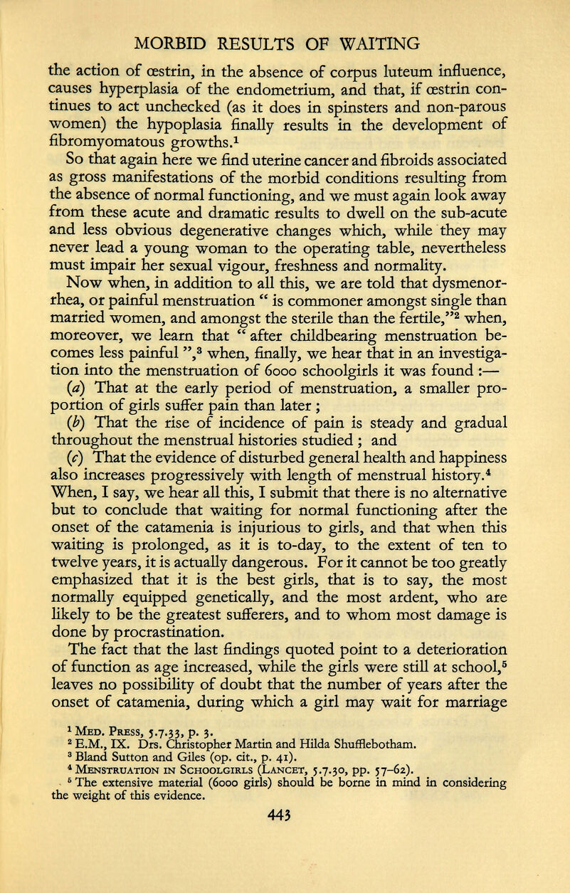 MORBID RESULTS OF WAITING the action of cestrin, in the absence of corpus luteum influence, causes hyperplasia of the endometrium, and that, if oestrin con tinues to act unchecked (as it does in spinsters and non-parous women) the hypoplasia finally results in the development of fibromyomatous growths. 1 So that again here we find uterine cancer and fibroids associated as gross manifestations of the morbid conditions resulting from the absence of normal functioning, and we must again look away from these acute and dramatic results to dwell on the sub-acute and less obvious degenerative changes which, while they may never lead a young woman to the operating table, nevertheless must impair her sexual vigour, freshness and normality. Now when, in addition to all this, we are told that dysmenor rhea, or painful menstruation “ is commoner amongst single than married women, and amongst the sterile than the fertile,” 1 2 when, moreover, we learn that “ after childbearing menstruation be comes less painful ”, 3 when, finally, we hear that in an investiga tion into the menstruation of 6000 schoolgirls it was found :— (a) That at the early period of menstruation, a smaller pro portion of girls suffer pain than later ; (b) That the rise of incidence of pain is steady and gradual throughout the menstrual histories studied ; and (c) That the evidence of disturbed general health and happiness also increases progressively with length of menstrual history. 4 When, I say, we hear all this, I submit that there is no alternative but to conclude that waiting for normal functioning after the onset of the catamenia is injurious to girls, and that when this waiting is prolonged, as it is to-day, to the extent of ten to twelve years, it is actually dangerous. For it cannot be too greatly emphasized that it is the best girls, that is to say, the most normally equipped genetically, and the most ardent, who are likely to be the greatest sufferers, and to whom most damage is done by procrastination. The fact that the last findings quoted point to a deterioration of function as age increased, while the girls were still at school, 5 leaves no possibility of doubt that the number of years after the onset of catamenia, during which a girl may wait for marriage 1 Med, Press, 5.7.33, p. 3. 2 E.M., IX. Drs. Christopher Martin and Hilda Shufflebotham. 3 Bland Sutton and Giles (op. cit., p. 41). 4 Menstruation in Schoolgirls (Lancet, 5.7.30, pp. 57-62). 6 The extensive material (6000 girls) should be borne in mind in considering the weight of this evidence.
