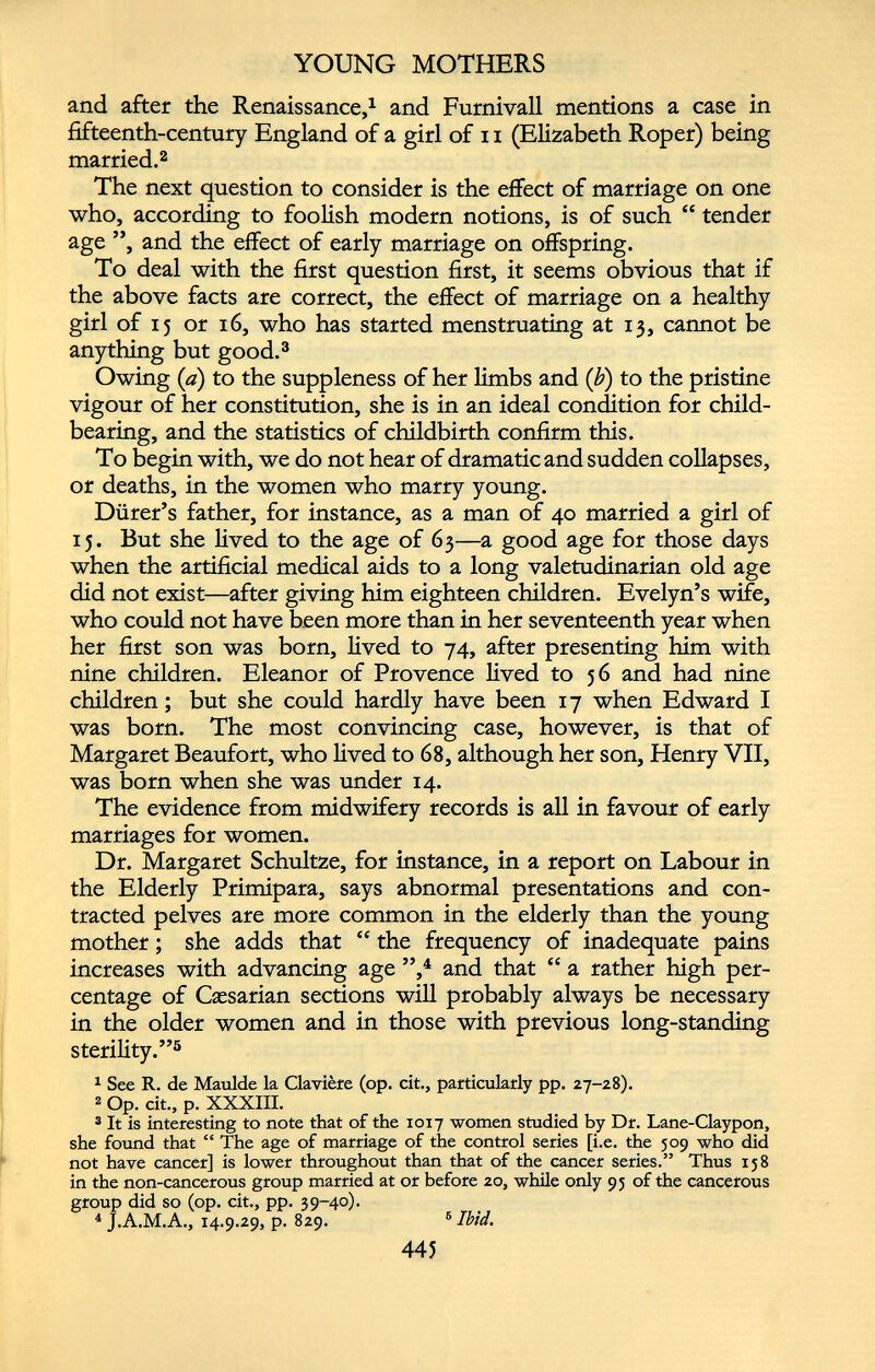 YOUNG MOTHERS and after the Renaissance, 1 and Furnivall mentions a case in fifteenth-century England of a girl of 11 (Elizabeth Roper) being married. 2 The next question to consider is the effect of marriage on one who, according to foolish modern notions, is of such “ tender age ”, and the effect of early marriage on offspring. To deal with the first question first, it seems obvious that if the above facts are correct, the effect of marriage on a healthy girl of 15 or 16, who has started menstruating at 13, cannot be anything but good. 3 Owing (a) to the suppleness of her limbs and (b) to the pristine vigour of her constitution, she is in an ideal condition for child bearing, and the statistics of childbirth confirm this. To begin with, we do not hear of dramatic and sudden collapses, or deaths, in the women who marry young. Durer’s father, for instance, as a man of 40 married a girl of 15. But she lived to the age of 63—a good age for those days when the artificial medical aids to a long valetudinarian old age did not exist—after giving him eighteen children. Evelyn’s wife, who could not have been more than in her seventeenth year when her first son was born, lived to 74, after presenting him with nine children. Eleanor of Provence lived to 56 and had nine children; but she could hardly have been 17 when Edward I was born. The most convincing case, however, is that of Margaret Beaufort, who lived to 68, although her son, Henry VII, was born when she was under 14. The evidence from midwifery records is all in favour of early marriages for women. Dr. Margaret Schultze, for instance, in a report on Labour in the Elderly Primipara, says abnormal presentations and con tracted pelves are more common in the elderly than the young mother; she adds that “ the frequency of inadequate pains increases with advancing age ”, 4 and that “ a rather high per centage of Caesarian sections will probably always be necessary in the older women and in those with previous long-standing sterility.” 5 1 See R. de Maulde la Claviere (op. cit., particularly pp. 27-28). 2 Op. cit., p. XXXIII. 3 It is interesting to note that of the 1017 women studied by Dr. Lane-Claypon, she found that “ The age of marriage of the control series [i.e. the 509 who did not have cancer] is lower throughout than that of the cancer series.” Thus 158 in the non-cancerous group married at or before 20, while only 95 of the cancerous group did so (op. cit., pp. 39-40). 4 J.A.M.A., 14.9.29, p. 829. 6 Ibid.