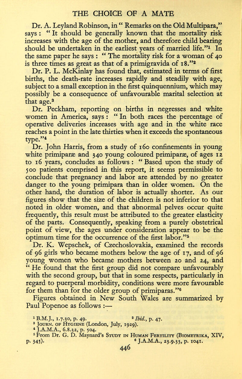 Dr. A. Leyland Robinson, in “ Remarks on the Old Multípara,” says : “ It should be generally known that the mortality risk increases with the age of the mother, and therefore child bearing should be undertaken in the earliest years of married life.” 1 In the same paper he says : “ The mortality risk for a woman of 40 is three times as great as that of a primigrávida of 18.” 2 Dr. P. L. McKinlay has found that, estimated in terms of first births, the death-rate increases rapidly and steadily with age, subject to a small exception in the first quinquennium, which may possibly be a consequence of unfavourable marital selection at that age. 3 Dr. Peckham, reporting on births in negresses and white women in America, says : “ In both races the percentage of operative deliveries increases with age and in the white race reaches a point in the late thirties when it exceeds the spontaneous type.” 4 Dr. John Harris, from a study of 160 confinements in young white primiparas and 340 young coloured primiparas, of ages 12 to 16 years, concludes as follows : “Based upon the study of 500 patients comprised in this report, it seems permissible to conclude that pregnancy and labor are attended by no greater danger to the young primipara than in older women. On the other hand, the duration of labor is actually shorter. As our figures show that the size of the children is not inferior to that noted in older women, and that abnormal pelves occur quite frequently, this result must be attributed to the greater elasticity of the parts. Consequently, speaking from a purely obstetrical point of view, the ages under consideration appear to be the optimum time for the occurrence of the first labor.” 5 Dr. K. Wepschek, of Czechoslovakia, examined the records of 96 girls who became mothers below the age of 17, and of 96 young women who became mothers between 20 and 24, and “ He found that the first group did not compare unfavourably with the second group, but that in some respects, particularly in regard to puerperal morbidity, conditions were more favourable for them than for the older group of primiparas.” 6 Figures obtained in New South Wales are summarized by Paul Popenoe as follows :— 1 B.M.J., 1.7.30, p. 49. 2 Ibid ., p. 47. 3 Journ. of Hygiene (London, July, 1929). 1 J.A.M.A., 6.8.32, p. 504. 5 From Dr. G. D. Maynard’s Study in Human Fertility (Biometrika, XIV, p. 345)- 6 J.A.M.A., 23.9.33, P- 1041. 446