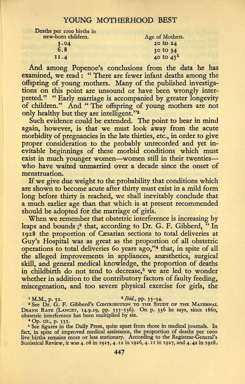Deaths per 1000 births in new-born children. Age of Mothers. 20 tO 24 30 to 34 40 to 45 1 3.04 6.8 11.4 And among Popenoe’s conclusions from the data he has examined, we read : “ There are fewer infant deaths among the offspring of young mothers. Many of the published investiga tions on this point are unsound or have been wrongly inter preted.” “ Early marriage is accompanied by greater longevity of children.” And “ The offspring of young mothers are not only healthy but they are intelligent.” 1 2 Such evidence could be extended. The point to bear in mind again, however, is that we must look away from the acute morbidity of pregnancies in the late thirties, etc., in order to give proper consideration to the probably unrecorded and yet in evitable beginnings of these morbid conditions which must exist in much younger women—women still in their twenties— who have waited unmarried over a decade since the onset of menstruation. If we give due weight to the probability that conditions which are shown to become acute after thirty must exist in a mild form long before thirty is reached, we shall inevitably conclude that a much earlier age than that which is at present recommended should be adopted for the marriage of girls. When we remember that obstetric interference is increasing by leaps and bounds ; 3 that, according to Dr. G. F. Gibberd, “ In 1928 the proportion of Caesarian sections to total deliveries at Guy’s Hospital was as great as the proportion of all obstetric operations to total deliveries 60 years ago,” 4 that, in spite of all the alleged improvements in appliances, anaesthetics, surgical skill, and general medical knowledge, the proportion of deaths in childbirth do not tend to decrease, 5 we are led to wonder whether in addition to the contributory factors of faulty feeding, miscegenation, and too severe physical exercise for girls, the 1 M.M., p. 52. 2 Ibid; pp. 53-54. 3 See Dr. G. F. Gibberd’s Contribution to the Study of the Maternal Death Rate (Lancet, 14.9.29, pp. 535-536). On p. 536 he says, since i860, obstetric interference has been multiplied by six. 4 Op. cit., p. 535. 6 See figures in the Daily Press, quite apart from those in medical journals. In fact, in spite of improved medical assistance, the proportion of deaths per 1000 live births remains more or less stationary. According to the Registrar-General’s Statistical Review, it was 4.08 in 1925, 4.12 in 1926, 4.11 in 1927, and 4.42 in 1928.