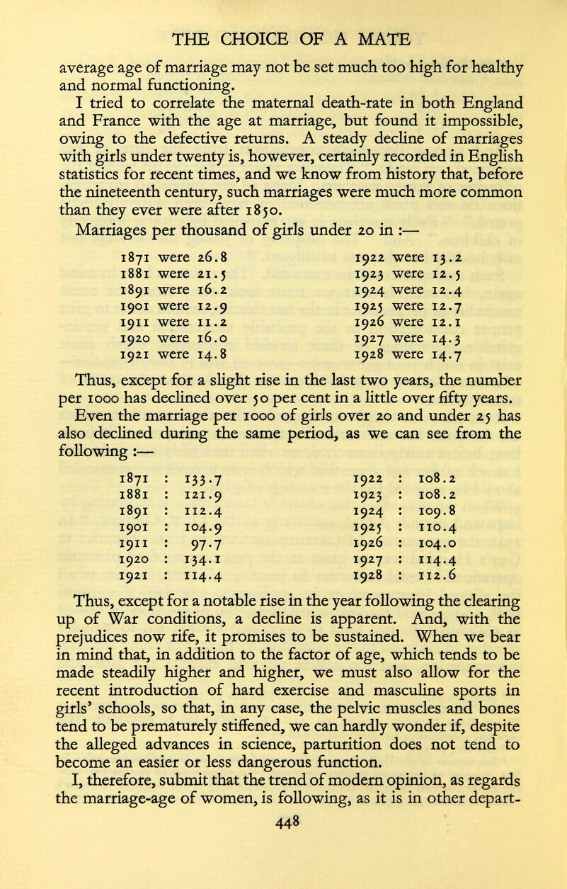 average age of marriage may not be set much too high for healthy and normal functioning. I tried to correlate the maternal death-rate in both England and France with the age at marriage, but found it impossible, owing to the defective returns. A steady decline of marriages with girls under twenty is, however, certainly recorded in English statistics for recent times, and we know from history that, before the nineteenth century, such marriages were much more common than they ever were after 1850. Marriages per thousand of girls under 20 in :— 1871 were 26.8 1881 were 21.5 1891 were 16.2 1901 were 12.9 1911 were ix.2 1920 were 16.0 1921 were 14.8 1922 were 13.2 1923 were 12.5 1924 were 12.4 1925 were 12.7 1926 were 12.1 1927 were 14.3 1928 were 14.7 Thus, except for a slight rise in the last two years, the number per 1000 has declined over 50 per cent in a little over fifty years. Even the marriage per 1000 of girls over 20 and under 25 has also declined during the same period, as we can see from the following :— 1871 133-7 1922 108.2 1881 121.9 1923 108.2 1891 112.4 1924 109.8 1901 104.9 1925 no.4 1911 97-7 1926 104.0 1920 134.1 1927 114.4 1921 114.4 1928 112.6 Thus, except for a notable rise in the year following the clearing up of War conditions, a decline is apparent. And, with the prejudices now rife, it promises to be sustained. When we bear in mind that, in addition to the factor of age, which tends to be made steadily higher and higher, we must also allow for the recent introduction of hard exercise and masculine sports in girls’ schools, so that, in any case, the pelvic muscles and bones tend to be prematurely stiffened, we can hardly wonder if, despite the alleged advances in science, parturition does not tend to become an easier or less dangerous function. I, therefore, submit that the trend of modern opinion, as regards the marriage-age of women, is following, as it is in other depart