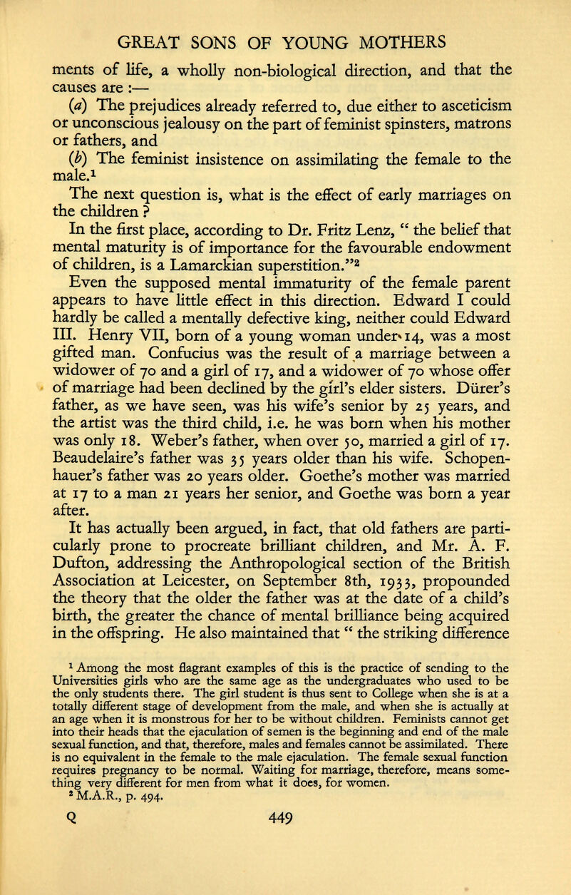 ments of life, a wholly non-biological direction, and that the causes are :— (a) The prejudices already referred to, due either to asceticism or unconscious jealousy on the part of feminist spinsters, matrons or fathers, and (b) The feminist insistence on assimilating the female to the male. 1 The next question is, what is the effect of early marriages on the children ? In the first place, according to Dr. Fritz Lenz, “ the belief that mental maturity is of importance for the favourable endowment of children, is a Lamarckian superstition.” 2 Even the supposed mental immaturity of the female parent appears to have little effect in this direction. Edward I could hardly be called a mentally defective king, neither could Edward III. Henry VII, bom of a young woman under» 14, was a most gifted man. Confucius was the result of a marriage between a widower of 70 and a girl of 17, and a widower of 70 whose offer of marriage had been declined by the girl’s elder sisters. Durer’s father, as we have seen, was his wife’s senior by 25 years, and the artist was the third child, i.e. he was born when his mother was only 18. Weber’s father, when over 50, married a girl of 17. Beaudelaire’s father was 3 5 years older than his wife. Schopen hauer’s father was 20 years older. Goethe’s mother was married at 17 to a man 21 years her senior, and Goethe was born a year after. It has actually been argued, in fact, that old fathers are parti cularly prone to procreate brilliant children, and Mr. A. F. Dufton, addressing the Anthropological section of the British Association at Leicester, on September 8th, 1933, propounded the theory that the older the father was at the date of a child’s birth, the greater the chance of mental brilliance being acquired in the offspring. He also maintained that “ the striking difference 1 Among the most flagrant examples of this is the practice of sending to the Universities girls who are the same age as the undergraduates who used to be the only students there. The girl student is thus sent to College when she is at a totally different stage of development from the male, and when she is actually at an age when it is monstrous for her to be without children. Feminists cannot get into their heads that the ejaculation of semen is the beginning and end of the male sexual function, and that, therefore, males and females cannot be assimilated. There is no equivalent in the female to the male ejaculation. The female sexual function requires pregnancy to be normal. Waiting for marriage, therefore, means some thing very different for men from what it does, for women. * M.A.R., p. 494.