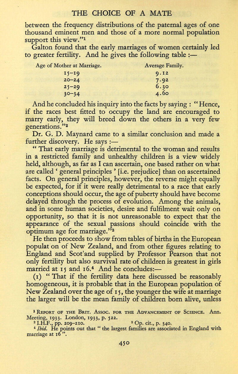 between the frequency distributions of the paternal ages of one thousand eminent men and those of a more normal population support this view.” 1 Galton found that the early marriages of women certainly led to greater fertility. And he gives the following table :— Age of Mother at Marriage. 15-19 20-24 25-29 30-34 Average Family. 9.12 7.92 6.30 4.60 And he concluded his inquiry into the facts by saying : “ Hence, if the races best fitted to occupy the land are encouraged to marry early, they will breed down the others in a very few generations.” 1 2 Dr. G. D. Maynard came to a similar conclusion and made a further discovery. He says :— “ That early marriage is detrimental to the woman and results in a restricted family and unhealthy children is a view widely held, although, as far as I can ascertain, one based rather on what are called ‘ general principles ’ [i.e. prejudice] than on ascertained facts. On general principles, however, the reverse might equally be expected, for if it were really detrimental to a race that early conceptions should occur, the age of puberty should have become delayed through the process of evolution. Among the animals, and in some human societies, desire and fulfilment wait only on opportunity, so that it is not unreasonable to expect that the appearance of the sexual passions should coincide with the optimum age for marriage.” 3 He then proceeds to show from tables of births in the European populat on of New Zealand, and from other figures relating to England and Scot’and supplied by Professor Pearson that not only fertility but also survival rate of children is greatest in girls married at 15 and 16. 4 And he concludes:— (1) “ That if the fertility data here discussed be reasonably homogeneous, it is probable that in the European population of New Zealand over the age of 15, the younger the wife at marriage the larger will be the mean family of children born alive, unless 1 Report of the Brit. Assoc, for the Advancement of Science. Ann. Meeting, 1933. London, 1933, p. 522. 2 1 .H.F., pp. 209-210. 3 Op. cit., p. 340. 4 Ibid. He points out that “ the largest families are associated in England with marriage at 16 ”.