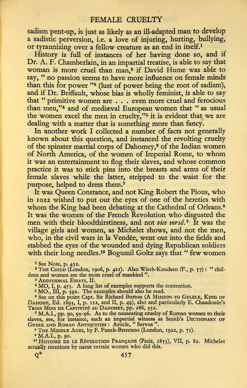 FEMALE CRUELTY sadism pent-up, is just as likely as an ill-adapted man to develop a sadistic perversion, i.e. a love of injuring, hurting, bullying, or tyrannizing over a fellow creature as an end in itself. 1 History is full of instances of her having done so, and if Dr. A. F. Chamberlain, in an impartial treatise, is able to say that woman is more cruel than man, 2 if David Hume was able to say, “ no passion seems to have more influence on female minds than this for power ” 3 (lust of power being the root of sadism), and if Dr. Briffault, whose bias is wholly feminist, is able to say that “ primitive women are . . . even more cruel and ferocious than men,” 4 and of mediæval European women that “ as usual the women excel the men in cruelty,” 5 it is evident that we are dealing with a matter that is something more than fancy. In another work I collected a number of facts not generally known about this question, and instanced the revolting cruelty of the spinster martial corps of Dahomey, 6 of the Indian women of North America, of the women of Imperial Rome, to whom it was an entertainment to flog their slaves, and whose common practice it was to stick pins into the breasts and arms of their female slaves while the latter, stripped to the waist for the purpose, helped to dress them. 7 It was Queen Constance, and not King Robert the Pious, who in 1022 wished to put out the eyes of one of the heretics with whom the King had been debating at the Cathedral of Orleans. 8 It was the women of the French Revolution who disgusted the men with their bloodthirstiness, and not vice versât It was the village girls and women, as Michelet shows, and not the men, who, in the civil wars in la Vendée, went out into the fields and stabbed the eyes of the wounded and dying Republican soldiers with their long needles. 10 Bogumil Goltz says that “ few women 1 See Note, p. 452. 2 The Child (London, 1906, p. 421). Also Wieth-Knudsen (F., p. 57) : “ chil dren and women are the most cruel of mankind ”. 3 Additional Essays, II. 4 MO, I, p. 453. A long list of examples supports the contention. 6 MO., Ill, p. 392. The examples should also be read. 8 See on this point Capt. Sir Richard Burton (A Mission to Gelele, King of Dahome, Ed. 1893, I, p. 112, and II, p. 49), also and particularly E. Chaudouin’s Trois Mois de Captivité au Dahomey, pp. 286, 352. 7 M.A.I., pp. 90, 93-96. As to the nauseating cruelty of Roman women to their slaves, see, for instance, such an impartial witness as Smith’s Dictionary of Greek and Roman Antiquities : Article, “ Servus ”. 8 The Middle Ages, by F. Funck-Brentano (London, 1922, p. 71). 9 M.A.I., p. 90. “Histoire de le Révolution Française (Paris, 1853), VII, p. 82. Michelet actually mentions by name certain women who did this. Q* 457