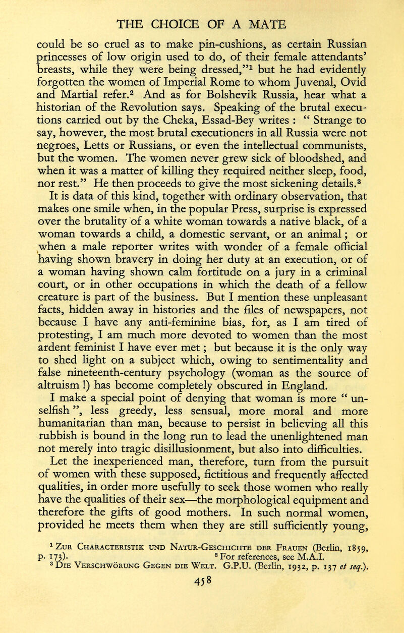 could be so cruel as to make pin-cushions, as certain Russian princesses of low origin used to do, of their female attendants’ breasts, while they were being dressed,” 1 but he had evidently forgotten the women of Imperial Rome to whom Juvenal, Ovid and Martial refer. 1 2 And as for Bolshevik Russia, hear what a historian of the Revolution says. Speaking of the brutal execu tions carried out by the Cheka, Essad-Bey writes : “ Strange to say, however, the most brutal executioners in all Russia were not negroes, Letts or Russians, or even the intellectual communists, but the women. The women never grew sick of bloodshed, and when it was a matter of killing they required neither sleep, food, nor rest.” He then proceeds to give the most sickening details. 3 It is data of this kind, together with ordinary observation, that makes one smile when, in the popular Press, surprise is expressed over the brutality of a white woman towards a native black, of a woman towards a child, a domestic servant, or an animal; or when a male reporter writes with wonder of a female official having shown bravery in doing her duty at an execution, or of a woman having shown calm fortitude on a jury in a criminal court, or in other occupations in which the death of a fellow creature is part of the business. But I mention these unpleasant facts, hidden away in histories and the files of newspapers, not because I have any anti-feminine bias, for, as I am tired of protesting, I am much more devoted to women than the most ardent feminist I have ever met; but because it is the only way to shed light on a subject which, owing to sentimentality and false nineteenth-century psychology (woman as the source of altruism !) has become completely obscured in England. I make a special point of denying that woman is more “ un selfish ”, less greedy, less sensual, more moral and more humanitarian than man, because to persist in believing all this rubbish is bound in the long run to lead the unenlightened man not merely into tragic disillusionment, but also into difficulties. Let the inexperienced man, therefore, turn from the pursuit of women with these supposed, fictitious and frequently affected qualities, in order more usefully to seek those women who really have the qualities of their sex—the morphological equipment and therefore the gifts of good mothers. In such normal women, provided he meets them when they are still sufficiently young, 1 Zur Characteristik und Natur-Geschichte der Frauen (Berlin, 1859, P- 173)- 2 For references, see M.A.I. 3 Die Verschwörung Gegen die Welt. G.P.U. (Berlin, 1932, p. 137 et seq .).