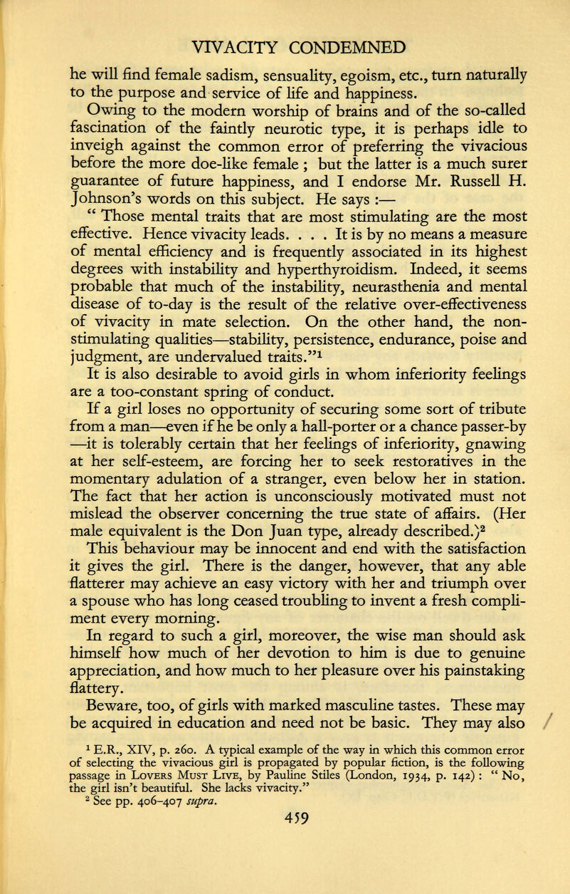 VIVACITY CONDEMNED he will find female sadism, sensuality, egoism, etc., turn naturally to the purpose and service of life and happiness. Owing to the modern worship of brains and of the so-called fascination of the faintly neurotic type, it is perhaps idle to inveigh against the common error of preferring the vivacious before the more doe-like female ; but the latter is a much surer guarantee of future happiness, and I endorse Mr. Russell H. Johnson’s words on this subject. He says :— “ Those mental traits that are most stimulating are the most effective. Hence vivacity leads. ... It is by no means a measure of mental efficiency and is frequently associated in its highest degrees with instability and hyperthyroidism. Indeed, it seems probable that much of the instability, neurasthenia and mental disease of to-day is the result of the relative over-effectiveness of vivacity in mate selection. On the other hand, the non stimulating qualities—stability, persistence, endurance, poise and judgment, are undervalued traits.” 1 It is also desirable to avoid girls in whom inferiority feelings are a too-constant spring of conduct. If a girl loses no opportunity of securing some sort of tribute from a man—even if he be only a hall-porter or a chance passer-by —it is tolerably certain that her feelings of inferiority, gnawing at her self-esteem, are forcing her to seek restoratives in the momentary adulation of a stranger, even below her in station. The fact that her action is unconsciously motivated must not mislead the observer concerning the true state of affairs. (Her male equivalent is the Don Juan type, already described.) 2 This behaviour may be innocent and end with the satisfaction it gives the girl. There is the danger, however, that any able flatterer may achieve an easy victory with her and triumph over a spouse who has long ceased troubling to invent a fresh compli ment every morning. In regard to such a girl, moreover, the wise man should ask himself how much of her devotion to him is due to genuine appreciation, and how much to her pleasure over his painstaking flattery. Beware, too, of girls with marked masculine tastes. These may be acquired in education and need not be basic. They may also 1 E.R., XIV, p. 260. A typical example of the way in which this common error of selecting the vivacious girl is propagated by popular fiction, is the following passage in Lovers Must Live, by Pauline Stiles (London, 1934, p. 142): “ No, the girl isn’t beautiful. She lacks vivacity.” 2 See pp. 406-407 supra.