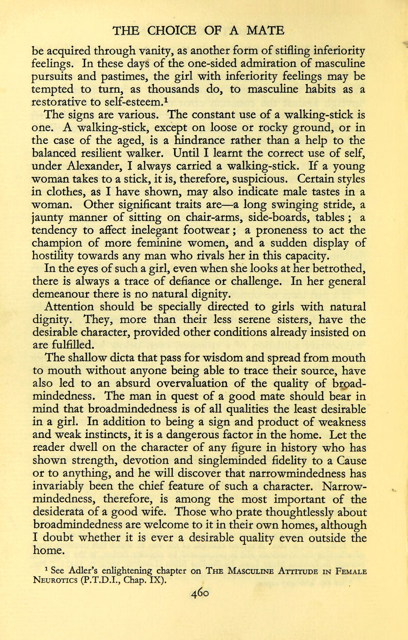 be acquired through vanity, as another form of stifling inferiority feelings. In these days of the one-sided admiration of masculine pursuits and pastimes, the girl with inferiority feelings may be tempted to turn, as thousands do, to masculine habits as a restorative to self-esteem. 1 The signs are various. The constant use of a walking-stick is one. A walking-stick, except on loose or rocky ground, or in the case of the aged, is a hindrance rather than a help to the balanced resilient walker. Until I learnt the correct use of self, under Alexander, I always carried a walking-stick. If a young woman takes to a stick, it is, therefore, suspicious. Certain styles in clothes, as I have shown, may also indicate male tastes in a woman. Other significant traits are—a long swinging stride, a jaunty manner of sitting on chair-arms, side-boards, tables ; a tendency to affect inelegant footwear; a proneness to act the champion of more feminine women, and a sudden display of hostility towards any man who rivals her in this capacity. In the eyes of such a girl, even when she looks at her betrothed, there is always a trace of defiance or challenge. In her general demeanour there is no natural dignity. Attention should be specially directed to girls with natural dignity. They, more than their less serene sisters, have the desirable character, provided other conditions already insisted on are fulfilled. The shallow dicta that pass for wisdom and spread from mouth to mouth without anyone being able to trace their source, have also led to an absurd overvaluation of the quality of broad mindedness. The man in quest of a good mate should bear in mind that broadmindedness is of all qualities the least desirable in a girl. In addition to being a sign and product of weakness and weak instincts, it is a dangerous factor in the home. Let the reader dwell on the character of any figure in history who has shown strength, devotion and singleminded fidelity to a Cause or to anything, and he will discover that narrowmindedness has invariably been the chief feature of such a character. Narrow mindedness, therefore, is among the most important of the desiderata of a good wife. Those who prate thoughtlessly about broadmindedness are welcome to it in their own homes, although I doubt whether it is ever a desirable quality even outside the home. 1 See Adler’s enlightening chapter on The Masculine Attitude in Female Neurotics (P.T.D.I., Chap. IX).
