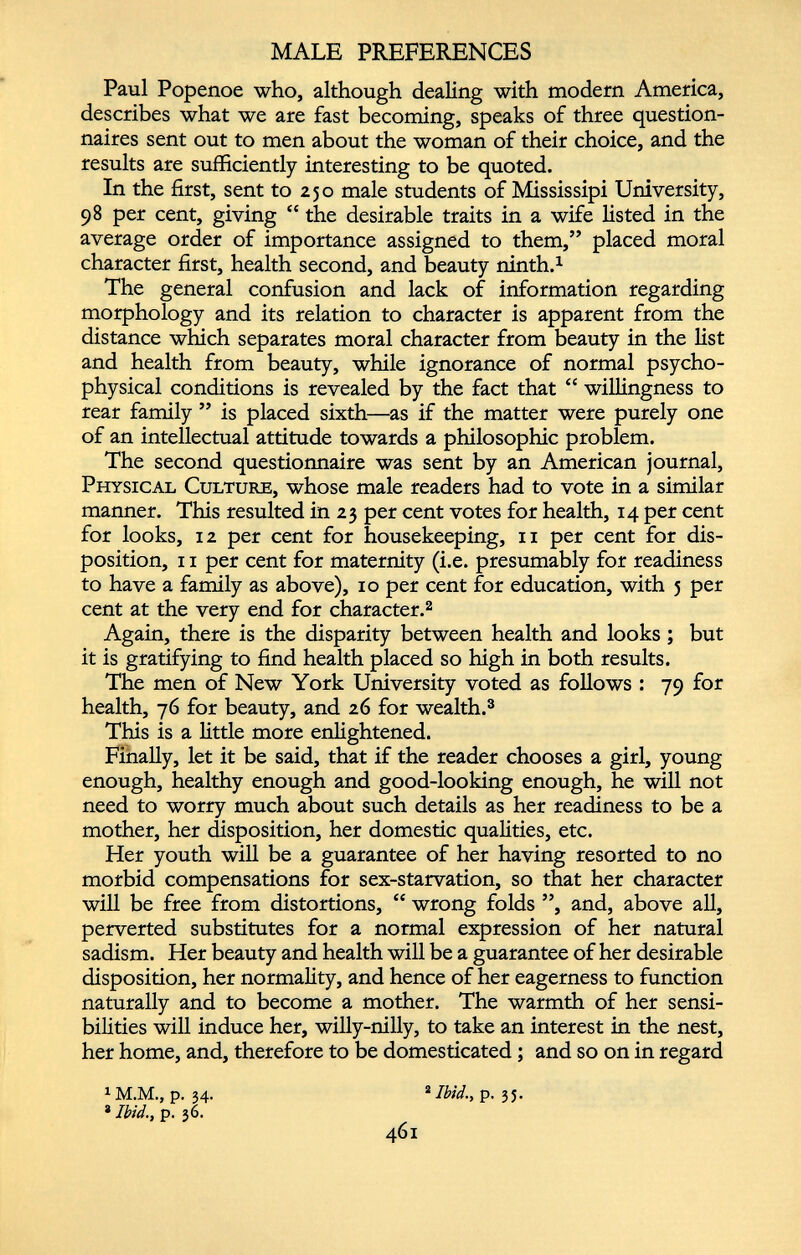 MALE PREFERENCES Paul Popenoe who, although dealing with modern America, describes what we are fast becoming, speaks of three question naires sent out to men about the woman of their choice, and the results are sufficiently interesting to be quoted. In the first, sent to 250 male students of Mississipi University, 98 per cent, giving “ the desirable traits in a wife fisted in the average order of importance assigned to them,” placed moral character first, health second, and beauty ninth. 1 The general confusion and lack of information regarding morphology and its relation to character is apparent from the distance which separates moral character from beauty in the fist and health from beauty, while ignorance of normal psycho physical conditions is revealed by the fact that “ willingness to rear family ” is placed sixth—as if the matter were purely one of an intellectual attitude towards a philosophic problem. The second questionnaire was sent by an American journal, Physical Culture, whose male readers had to vote in a similar manner. This resulted in 23 per cent votes for health, 14 per cent for looks, 12 per cent for housekeeping, 11 per cent for dis position, 11 per cent for maternity (i.e. presumably for readiness to have a family as above), 10 per cent for education, with 5 per cent at the very end for character. 2 Again, there is the disparity between health and looks ; but it is gratifying to find health placed so high in both results. The men of New York University voted as follows : 79 for health, 76 for beauty, and 26 for wealth. 3 This is a little more enlightened. Finally, let it be said, that if the reader chooses a girl, young enough, healthy enough and good-looking enough, he will not need to worry much about such details as her readiness to be a mother, her disposition, her domestic qualities, etc. Her youth will be a guarantee of her having resorted to no morbid compensations for sex-starvation, so that her character will be free from distortions, “ wrong folds ”, and, above all, perverted substitutes for a normal expression of her natural sadism. Her beauty and health will be a guarantee of her desirable disposition, her normality, and hence of her eagerness to function naturally and to become a mother. The warmth of her sensi bilities will induce her, willy-nilly, to take an interest in the nest, her home, and, therefore to be domesticated ; and so on in regard 1 M.M., p. 34. 2 Ibid. y p. 35. * Ibid., p. 36. 461