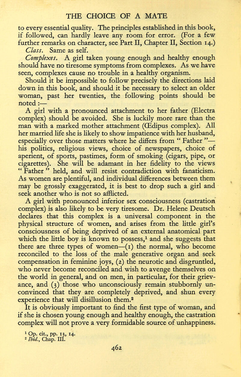 to every essential quality. The principles established in this book, if followed, can hardly leave any room for error. (For a few further remarks on character, see Part II, Chapter II, Section 14.) Class. Same as self. Complexes. A girl taken young enough and healthy enough should have no tiresome symptoms from complexes. As we have seen, complexes cause no trouble in a healthy organism. Should it be impossible to follow precisely the directions laid down in this book, and should it be necessary to select an older woman, past her twenties, the following points should be noted :— A girl with a pronounced attachment to her father (Electra complex) should be avoided. She is luckily more rare than the man with a marked mother attachment (CEdipus complex). All her married life she is likely to show impatience with her husband, especially over those matters where he differs from “ Father ”— his politics, religious views, choice of newspapers, choice of aperient, of sports, pastimes, form of smoking (cigars, pipe, or cigarettes). She will be adamant in her fidelity to the views “ Father ” held, and will resist contradiction with fanaticism. As women are plentiful, and individual differences between them may be grossly exaggerated, it is best to drop such a girl and seek another who is not so afflicted. A girl with pronounced inferior sex consciousness (castration complex) is also likely to be very tiresome. Dr. Helene Deutsch declares that this complex is a universal component in the physical structure of women, and arises from the little girl’s consciousness of being deprived of an external anatomical part which the little boy is known to possess, 1 and she suggests that there are three types of women—(1) the normal, who become reconciled to the loss of the male generative organ and seek compensation in feminine joys, (2) the neurotic and disgruntled, who never become reconciled and wish to avenge themselves on the world in general, and on men, in particular, for their griev ance, and (3) those who unconsciously remain stubbornly un convinced that they are completely deprived, and shun every experience that will disillusion them. 2 It is obviously important to find the first type of woman, and if she is chosen young enough and healthy enough, the castration complex will not prove a very formidable source of unhappiness. 1 Op. cit., pp. 13, 14. 2 Ibid., Chap. III.