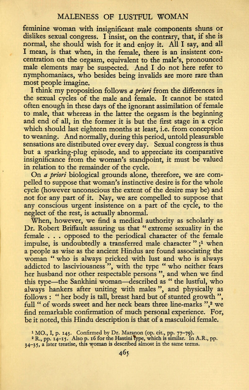 MALENESS OF LUSTFUL WOMAN feminine woman with insignificant male components shuns or dislikes sexual congress. I insist, on the contrary, that, if she is normal, she should wish for it and enjoy it. All I say, and all I mean, is that when, in the female, there is an insistent con centration on the orgasm, equivalent to the male’s, pronounced male elements may be suspected. And I do not here refer to nymphomaniacs, who besides being invalids are more rare than most people imagine. I think my proposition follows a priori from the differences in the sexual cycles of the male and female. It cannot be stated often enough in these days of the ignorant assimilation of female to male, that whereas in the latter the orgasm is the beginning and end of all, in the former it is but the first stage in a cycle which should last eighteen months at least, i.e. from conception to weaning. And normally, during this period, untold pleasurable sensations are distributed over every day. Sexual congress is thus but a sparking-plug episode, and to appreciate its comparative insignificance from the woman’s standpoint, it must be valued in relation to the remainder of the cycle. On a priori biological grounds alone, therefore, we are com pelled to suppose that woman’s instinctive desire is for the whole cycle (however unconscious the extent of the desire may be) and not for any part of it. Nay, we are compelled to suppose that any conscious urgent insistence on a part of the cycle, to the neglect of the rest, is actually abnormal. When, however, we find a medical authority as scholarly as Dr. Robert Briffault assuring us that “ extreme sexuality in the female . . . opposed to the periodical character of the female impulse, is undoubtedly a transferred male character ” ; x when a people as wise as the ancient Hindus are found associating the woman “ who is always pricked with lust and who is always addicted to lasciviousness ”, with the type “ who neither fears her husband nor other respectable persons ”, and when we find this type—the Sankhini woman—described as “ the lustful, who always hankers after uniting with males ”, and physically as follows : “ her body is tall, breast hard but of stunted growth ”, full “ of words sweet and her neck bears three line-marks ”, 1 2 we find remarkable confirmation of much personal experience. For, be it noted, this Hindu description is that of a masculoid female. 1 MO., I, p. 143. Confirmed by Dr. Maranon (op. cit., pp. 77-79). 2 R., pp. 14-15. Also p. 16 for the HastiniType, which is similar. In A.R., pp. 34-35, a later treatise, this woman is described almost in the same terms.