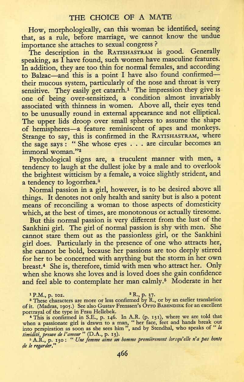 How, morphologically, can this woman be identified, seeing that, as a rule, before marriage, we cannot know the undue importance she attaches to sexual congress ? The description in the Ratishastram is good. Generally speaking, as I have found, such women have masculine features. In addition, they are too thin for normal females, and according to Balzac—and this is a point I have also found confirmed— their mucous system, particularly of the nose and throat is very sensitive. They easily get catarrh. 1 The impression they give is one of being over-sensitized, a condition almost invariably associated with thinness in women. Above all, their eyes tend to be unusually round in external appearance and not elliptical. The upper lids droop over small spheres to assume the shape of hemispheres—a feature reminiscent of apes and monkeys. Strange to say, this is confirmed in the Ratishastram, where the sage says : “ She whose eyes . . . are circular becomes an immoral woman.” 1 2 Psychological signs are, a truculent manner with men, a tendency to laugh at the dullest joke by a male and to overlook the brightest witticism by a female, a voice slightly strident, and a tendency to logorrhea. 3 Normal passion in a girl, however, is to be desired above all things. It denotes not only health and sanity but is also a potent means of reconciling a woman to those aspects of domesticity which, at the best of times, are monotonous or actually tiresome. But this normal passion is very different from the lust of the Sankhini girl. The girl of normal passion is shy with men. She cannot stare them out as the passionless girl, or the Sankhini girl does. Particularly in the presence of one who attracts her, she cannot be bold, because her passions are too deeply stirred for her to be concerned with anything but the storm in her own breast. 4 She is, therefore, timid with men who attract her. Only when she knows she loves and is loved does she gain confidence and feel able to contemplate her man calmly. 5 Moderate in her 1 P.M., p. 102. 2 R., p. 37. 3 These characters are more or less confirmed by R., or by an earlier translation of it. (Madras, 1905.) See also Gustav Frenssen’s Otto Babendiek for an excellent portrayal of the type in Frau Hellebek. 4 This is confirmed in S.E., p. 146. In A.R. (p. 131), where we are told that when a passionate girl is drawn to a man, “ her face, feet and hands break out into perspiration as soon as she sees him ”, and by Stendhal, who speaks of “ la timidité, preuve de l'amour ” (D.A., p. 13). 5 A.R., p. 130 : “ Une femme aime un homme premièrement lorsqu’elle n’a pas bonté de le regarder,”