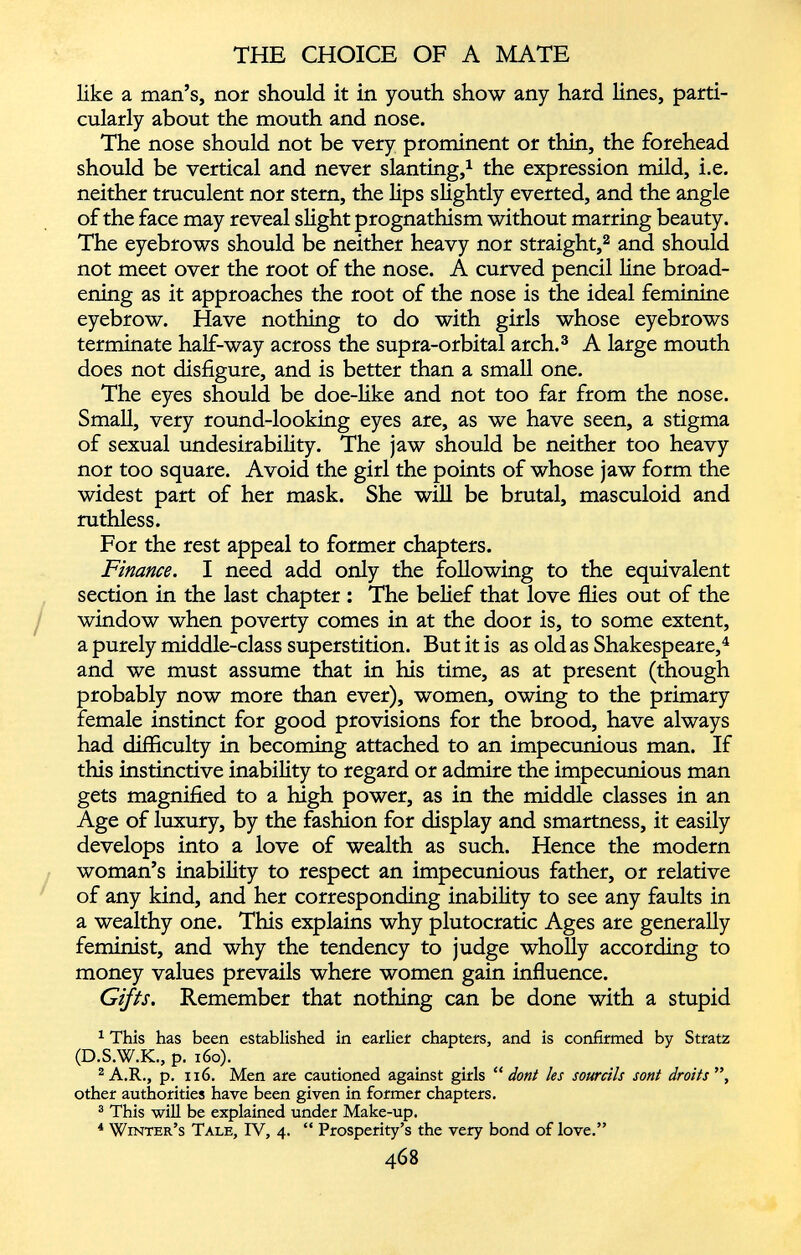 like a man’s, nor should it in youth show any hard lines, parti cularly about the mouth and nose. The nose should not be very prominent or thin, the forehead should be vertical and never slanting, 1 the expression mild, i.e. neither truculent nor stern, the lips slightly everted, and the angle of the face may reveal slight prognathism without marring beauty. The eyebrows should be neither heavy nor straight, 2 and should not meet over the root of the nose. A curved pencil line broad ening as it approaches the root of the nose is the ideal feminine eyebrow. Have nothing to do with girls whose eyebrows terminate half-way across the supra-orbital arch. 3 A large mouth does not disfigure, and is better than a small one. The eyes should be doe-like and not too far from the nose. Small, very round-looking eyes are, as we have seen, a stigma of sexual undesirability. The jaw should be neither too heavy nor too square. Avoid the girl the points of whose jaw form the widest part of her mask. She will be brutal, masculoid and ruthless. For the rest appeal to former chapters. Finance. I need add only the following to the equivalent section in the last chapter : The belief that love flies out of the window when poverty comes in at the door is, to some extent, a purely middle-class superstition. But it is as old as Shakespeare, 4 and we must assume that in his time, as at present (though probably now more than ever), women, owing to the primary female instinct for good provisions for the brood, have always had difficulty in becoming attached to an impecunious man. If this instinctive inability to regard or admire the impecunious man gets magnified to a high power, as in the middle classes in an Age of luxury, by the fashion for display and smartness, it easily develops into a love of wealth as such. Hence the modern woman’s inability to respect an impecunious father, or relative of any kind, and her corresponding inability to see any faults in a wealthy one. This explains why plutocratic Ages are generally feminist, and why the tendency to judge wholly according to money values prevails where women gain influence. Gifts. Remember that nothing can be done with a stupid 1 This has been established in earlier chapters, and is confirmed by Stratz (D.S.W.K., p. 160). 2 A.R., p. xi6. Men are cautioned against girls “ dont les sourcils sotit droits ”, other authorities have been given in former chapters. 3 This will be explained under Make-up. 4 Winter’s Tale, IV, 4. “ Prosperity’s the very bond of love.”