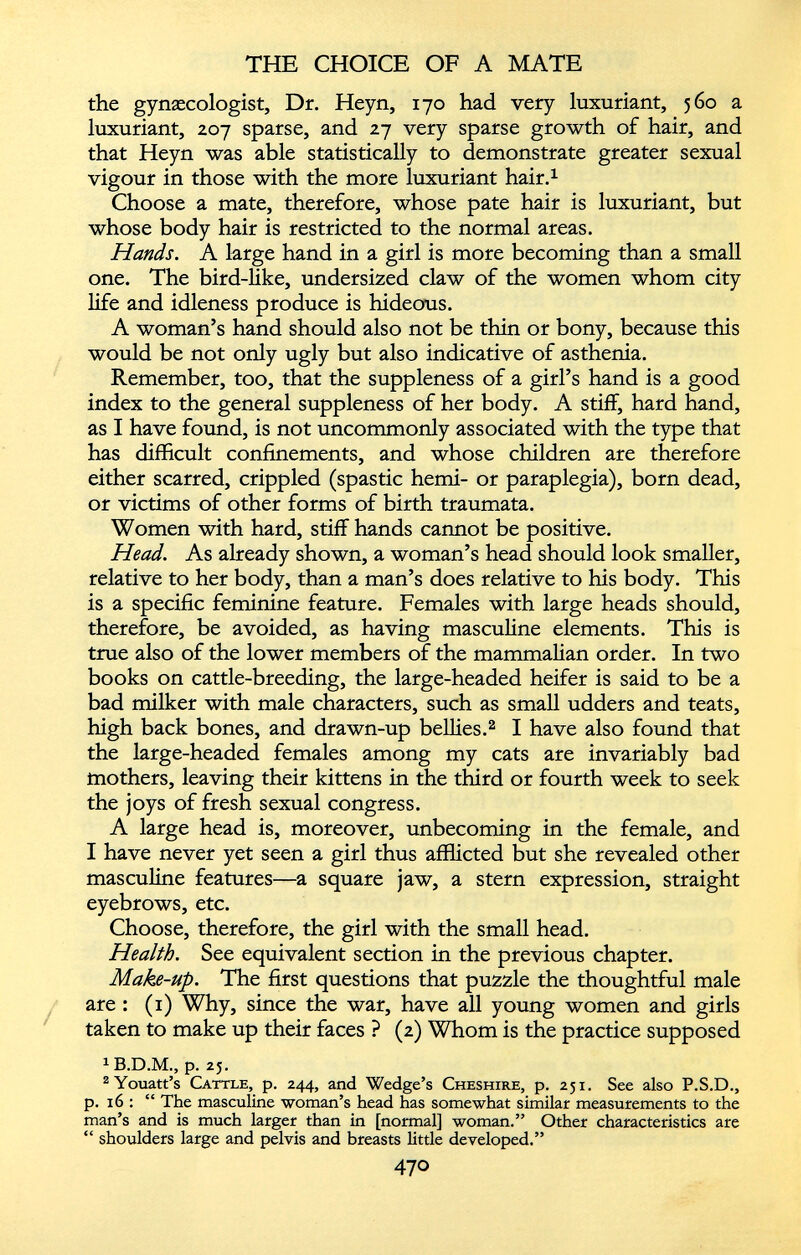 the gynaecologist, Dr. Heyn, 170 had very luxuriant, 560 a luxuriant, 207 sparse, and 27 very sparse growth of hair, and that Heyn was able statistically to demonstrate greater sexual vigour in those with the more luxuriant hair. 1 Choose a mate, therefore, whose pate hair is luxuriant, but whose body hair is restricted to the normal areas. Hands. A large hand in a girl is more becoming than a small one. The bird-like, undersized claw of the women whom city life and idleness produce is hideous. A woman’s hand should also not be thin or bony, because this would be not only ugly but also indicative of asthenia. Remember, too, that the suppleness of a girl’s hand is a good index to the general suppleness of her body. A stiff, hard hand, as I have found, is not uncommonly associated with the type that has difficult confinements, and whose children are therefore either scarred, crippled (spastic hemi- or paraplegia), born dead, or victims of other forms of birth traumata. Women with hard, stiff hands cannot be positive. Head. As already shown, a woman’s head should look smaller, relative to her body, than a man’s does relative to his body. This is a specific feminine feature. Females with large heads should, therefore, be avoided, as having masculine elements. This is true also of the lower members of the mammalian order. In two books on cattle-breeding, the large-headed heifer is said to be a bad milker with male characters, such as small udders and teats, high back bones, and drawn-up bellies. 2 I have also found that the large-headed females among my cats are invariably bad mothers, leaving their kittens in the third or fourth week to seek the joys of fresh sexual congress. A large head is, moreover, unbecoming in the female, and I have never yet seen a girl thus afflicted but she revealed other masculine features—a square jaw, a stern expression, straight eyebrows, etc. Choose, therefore, the girl with the small head. Health. See equivalent section in the previous chapter. Make-up. The first questions that puzzle the thoughtful male are : (1) Why, since the war, have all young women and girls taken to make up their faces ? (2) Whom is the practice supposed 1 B.D.M., p. 25. 2 Youatt’s Cattle, p. 244, and Wedge’s Cheshire, p. 251. See also P.S.D., p. 16 : “ The masculine woman’s head has somewhat similar measurements to the man’s and is much larger than in [normal] woman.” Other characteristics are “ shoulders large and pelvis and breasts little developed.”