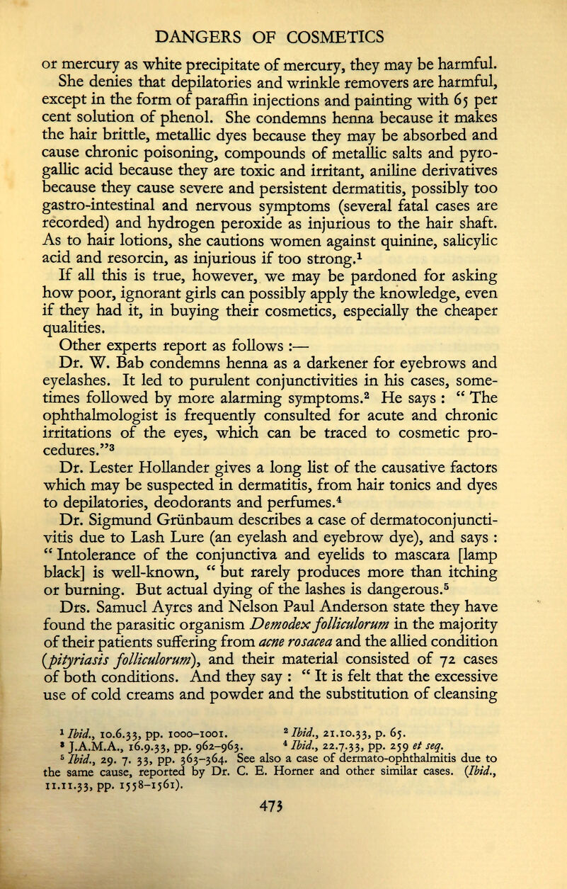 or mercury as white precipitate of mercury, they may be harmful. She denies that depilatories and wrinkle removers are harmful, except in the form of paraffin injections and painting with 65 per cent solution of phenol. She condemns henna because it makes the hair brittle, metallic dyes because they may be absorbed and cause chronic poisoning, compounds of metallic salts and pyro- gallic acid because they are toxic and irritant, aniline derivatives because they cause severe and persistent dermatitis, possibly too gastro-intestinal and nervous symptoms (several fatal cases are recorded) and hydrogen peroxide as injurious to the hair shaft. As to hair lotions, she cautions women against quinine, salicylic acid and resorcin, as injurious if too strong. 1 If all this is true, however, we may be pardoned for asking how poor, ignorant girls can possibly apply the knowledge, even if they had it, in buying their cosmetics, especially the cheaper qualities. Other experts report as follows :— Dr. W. Bab condemns henna as a darkener for eyebrows and eyelashes. It led to purulent conjunctivities in his cases, some times followed by more alarming symptoms. 2 He says : “ The ophthalmologist is frequently consulted for acute and chronic irritations of the eyes, which can be traced to cosmetic pro cedures.” 3 Dr. Lester Hollander gives a long list of the causative factors which may be suspected in dermatitis, from hair tonics and dyes to depilatories, deodorants and perfumes. 4 Dr. Sigmund Griinbaum describes a case of dermatoconjuncti- vitis due to Lash Lure (an eyelash and eyebrow dye), and says : “ Intolerance of the conjunctiva and eyelids to mascara [lamp black] is well-known, “ but rarely produces more than itching or burning. But actual dying of the lashes is dangerous. 5 Drs. Samuel Ayres and Nelson Paul Anderson state they have found the parasitic organism Demodex folliculorum in the majority of their patients suffering from acne rosacea and the allied condition (pityriasis folliculorum ), and their material consisted of 72 cases of both conditions. And they say : “ It is felt that the excessive use of cold creams and powder and the substitution of cleansing 1 Ibid., 10.6.33, PP- 1000-1001. 2 Ibid., 21.10.33, p. 65. * J.A.M.A., 16.9.33, pp. 962-963. 4 Ibid., 22.7.33, pp. 239 et seq. 5 Ibid., 29. 7. 33, pp. 363-364. See also a case of dermato-ophthalmitis due to the same cause, reported by Dr. C. E. Horner and other similar cases. (Ibid., n.11.33, pp. 1558-1561).