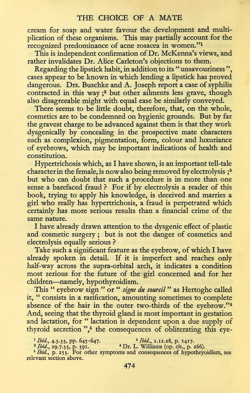 cream for soap and water favour the development and multi plication of these organisms. This may partially account for the recognized predominance of acne rosacea in women.” 1 This is independent confirmation of Dr. McKenna’s views, and rather invalidates Dr. Alice Carleton’s objections to them. Regarding the lipstick habit, in addition to its “ unsavouriness ”, cases appear to be known in which lending a lipstick has proved dangerous. Drs. Buschke and A. Joseph report a case of syphilis contracted in this way ; 2 but other ailments less grave, though also disagreeable might with equal ease be similarly conveyed. There seems to be little doubt, therefore, that, on the whole, cosmetics are to be condemned on hygienic grounds. But by far the gravest charge to be advanced against them is that they work dysgenically by concealing in the prospective mate characters such as complexion, pigmentation, form, colour and luxuriance of eyebrows, which may be important indications of health and constitution. Hypertrichosis which, as I have shown, is an important tell-tale character in the female, is now also being removed by electrolysis ; 3 but who can doubt that such a procedure is in more than one sense a barefaced fraud ? For if by electrolysis a reader of this book, trying to apply his knowledge, is deceived and marries a girl who really has hypertrichosis, a fraud is perpetrated which certainly has more serious results than a financial crime of the same nature. I have already drawn attention to the dysgenic effect of plastic and cosmetic surgery ; but is not the danger of cosmetics and electrolysis equally serious ? Take such a significant feature as the eyebrow, of which I have already spoken in detail. If it is imperfect and reaches only half-way across the supra-orbital arch, it indicates a condition most serious for the future of the girl concerned and for her children—namely, hypothyroidism. This “ eyebrow sign ” or “ signe du sourcil ” as Hertoghe called it, “ consists in a ratification, amounting sometimes to complete absence of the hair in the outer two-thirds of the eyebrow.” 4 And, seeing that the thyroid gland is most important in gestation and lactation, for “ lactation is dependent upon a due supply of thyroid secretion ”, 5 the consequences of obliterating this eye- 1 Ibid., 4.3.33, pp. 645-647. 2 Ibid., 1.12.28, p. 1417. 3 Ibid., 29.7.33, p. 391. 4 Dr. L. Williams (op. cit., p. 266). 8 Ibid., p. 253. For other symptoms and consequences of hypothryoidism, see relevant section above.