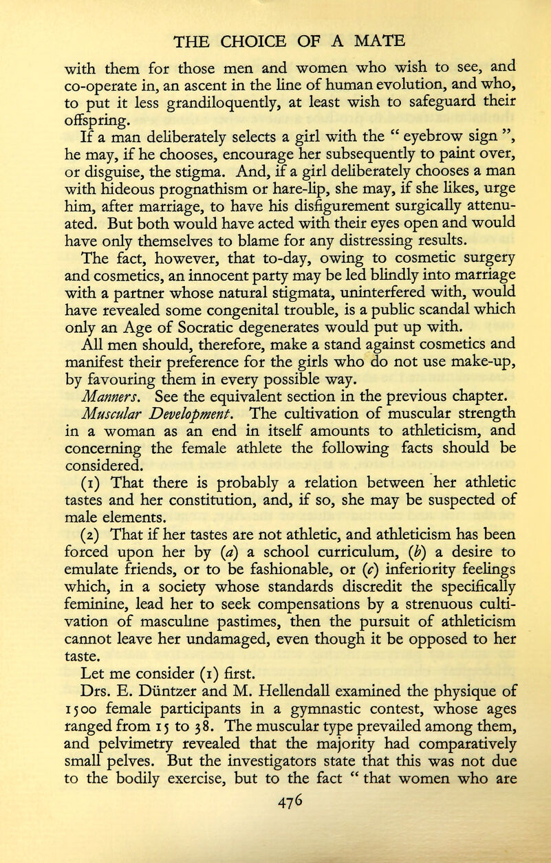 with them for those men and women who wish to see, and co-operate in, an ascent in the line of human evolution, and who, to put it less grandiloquently, at least wish to safeguard their offspring. If a man deliberately selects a girl with the “ eyebrow sign ”, he may, if he chooses, encourage her subsequently to paint over, or disguise, the stigma. And, if a girl deliberately chooses a man with hideous prognathism or hare-lip, she may, if she likes, urge him, after marriage, to have his disfigurement surgically attenu ated. But both would have acted with their eyes open and would have only themselves to blame for any distressing results. The fact, however, that to-day, owing to cosmetic surgery and cosmetics, an innocent party may be led blindly into marriage with a partner whose natural stigmata, uninterfered with, would have revealed some congenital trouble, is a public scandal which only an Age of Socratic degenerates would put up with. All men should, therefore, make a stand against cosmetics and manifest their preference for the girls who do not use make-up, by favouring them in every possible way. Manners. See the equivalent section in the previous chapter. Muscular Development. The cultivation of muscular strength in a woman as an end in itself amounts to athleticism, and concerning the female athlete the following facts should be considered. (1) That there is probably a relation between her athletic tastes and her constitution, and, if so, she may be suspected of male elements. (2) That if her tastes are not athletic, and athleticism has been forced upon her by ( a ) a school curriculum, (b) a desire to emulate friends, or to be fashionable, or (c) inferiority feelings which, in a society whose standards discredit the specifically feminine, lead her to seek compensations by a strenuous culti vation of masculine pastimes, then the pursuit of athleticism cannot leave her undamaged, even though it be opposed to her taste. Let me consider (1) first. Drs. E. Duntzer and M. Hellendall examined the physique of 1500 female participants in a gymnastic contest, whose ages ranged from 15 to 38. The muscular type prevailed among them, and pelvimetry revealed that the majority had comparatively small pelves. But the investigators state that this was not due to the bodily exercise, but to the fact “ that women who are