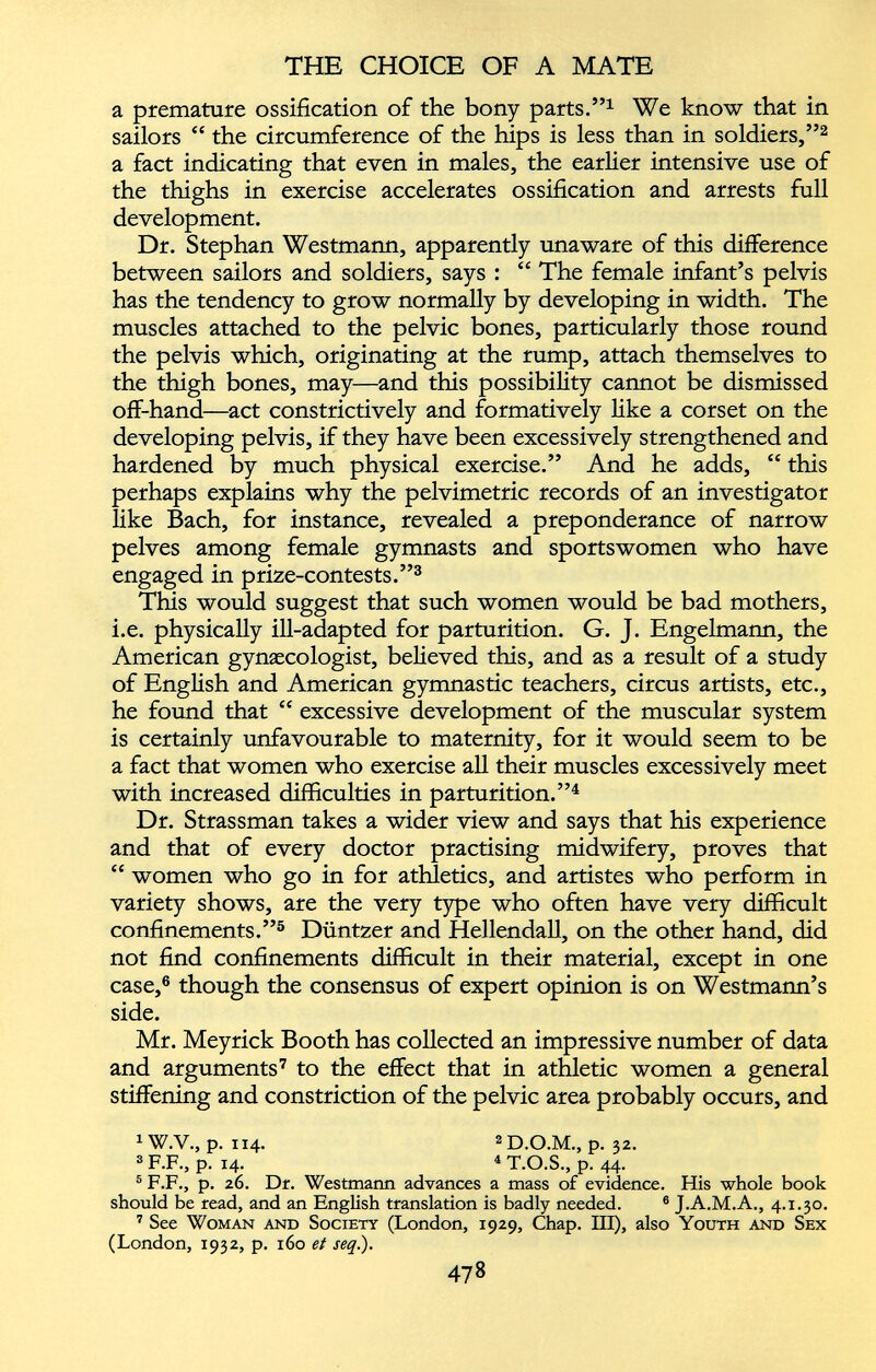 a premature ossification of the bony parts.” 1 We know that in sailors “ the circumference of the hips is less than in soldiers,” 2 a fact indicating that even in males, the earlier intensive use of the thighs in exercise accelerates ossification and arrests full development. Dr. Stephan Westmann, apparently unaware of this difference between sailors and soldiers, says : “ The female infant’s pelvis has the tendency to grow normally by developing in width. The muscles attached to the pelvic bones, particularly those round the pelvis which, originating at the rump, attach themselves to the thigh bones, may—and this possibility cannot be dismissed off-hand—act constrictively and formatively like a corset on the developing pelvis, if they have been excessively strengthened and hardened by much physical exercise.” And he adds, “ this perhaps explains why the pelvimetric records of an investigator like Bach, for instance, revealed a preponderance of narrow pelves among female gymnasts and sportswomen who have engaged in prize-contests.” 3 This would suggest that such women would be bad mothers, i.e. physically ill-adapted for parturition. G. J. Engelmann, the American gynaecologist, believed this, and as a result of a study of English and American gymnastic teachers, circus artists, etc., he found that “ excessive development of the muscular system is certainly unfavourable to maternity, for it would seem to be a fact that women who exercise all their muscles excessively meet with increased difficulties in parturition.” 4 Dr. Strassman takes a wider view and says that his experience and that of every doctor practising midwifery, proves that “ women who go in for athletics, and artistes who perform in variety shows, are the very type who often have very difficult confinements.” 5 Duntzer and Hellendall, on the other hand, did not find confinements difficult in their material, except in one case, 6 though the consensus of expert opinion is on Westmann’s side. Mr. Meyrick Booth has collected an impressive number of data and arguments 7 to the effect that in athletic women a general stiffening and constriction of the pelvic area probably occurs, and 1 W.V., p. 114. 2 D.O.M., p. 32. 3 F.F., p. 14. 4 T.O.S., p. 44- 5 F.F., p. 26. Dt. Westmann advances a mass of evidence. His whole book should be read, and an English translation is badly needed. 6 J.A.M.A., 4.1.30. 7 See Woman and Society (London, 1929, Chap. Ill), also Youth and Sex (London, 1932, p. 160 et seq.).