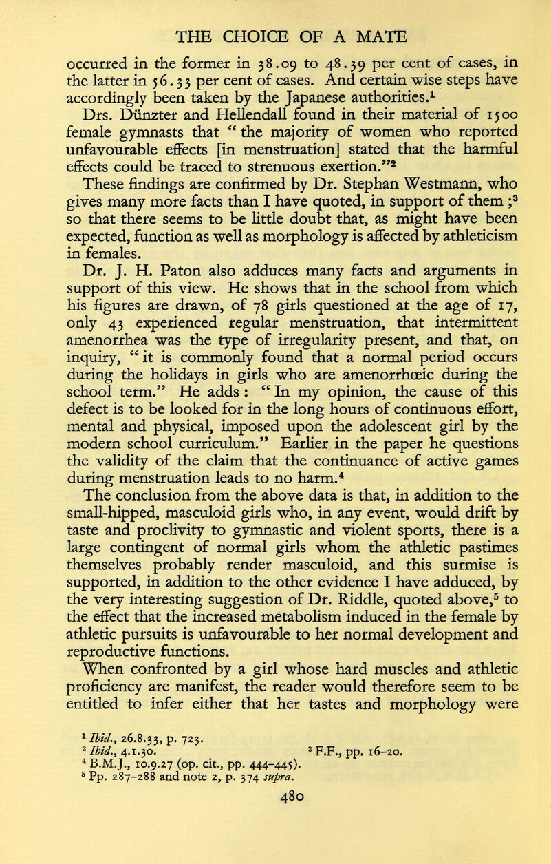 occurred in the former in 38.09 to 48.39 per cent of cases, in the latter in 56.33 per cent of cases. And certain wise steps have accordingly been taken by the Japanese authorities. 1 Drs. Dünzter and Hellendall found in their material of 1500 female gymnasts that “ the majority of women who reported unfavourable effects [in menstruation] stated that the harmful effects could be traced to strenuous exertion.” 1 2 These findings are confirmed by Dr. Stephan Westmann, who gives many more facts than I have quoted, in support of them ; 3 so that there seems to be little doubt that, as might have been expected, function as well as morphology is affected by athleticism in females. Dr. J. H. Paton also adduces many facts and arguments in support of this view. He shows that in the school from which his figures are drawn, of 78 girls questioned at the age of 17, only 43 experienced regular menstruation, that intermittent amenorrhea was the type of irregularity present, and that, on inquiry, “ it is commonly found that a normal period occurs during the holidays in girls who are amenorrhceic during the school term.” He adds : “ In my opinion, the cause of this defect is to be looked for in the long hours of continuous effort, mental and physical, imposed upon the adolescent girl by the modern school curriculum.” Earlier in the paper he questions the validity of the claim that the continuance of active games during menstruation leads to no harm. 4 The conclusion from the above data is that, in addition to the small-hipped, masculoid girls who, in any event, would drift by taste and proclivity to gymnastic and violent sports, there is a large contingent of normal girls whom the athletic pastimes themselves probably render masculoid, and this surmise is supported, in addition to the other evidence I have adduced, by the very interesting suggestion of Dr. Riddle, quoted above, 5 to the effect that the increased metabolism induced in the female by athletic pursuits is unfavourable to her normal development and reproductive functions. When confronted by a girl whose hard muscles and athletic proficiency are manifest, the reader would therefore seem to be entitled to infer either that her tastes and morphology were 1 Ibid., 26.8.33, P* 7 2 3 * 2 Ibid., 4.1.30, 3 F.F., pp. 16-20. 1 B.M.J., 10.9.27 (op. cit., pp. 444-445). 5 Pp. 287-288 and note 2, p. 374 supra.