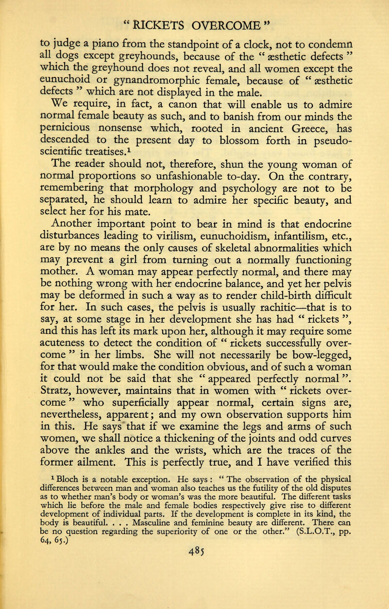 “RICKETS OVERCOME ** to judge a piano from the standpoint of a clock, not to condemn all dogs except greyhounds, because of the “ aesthetic defects ” which the greyhound does not reveal, and all women except the eunuchoid or gynandromorphic female, because of “ aesthetic defects ” which are not displayed in the male. We require, in fact, a canon that will enable us to admire normal female beauty as such, and to banish from our minds the pernicious nonsense which, rooted in ancient Greece, has descended to the present day to blossom forth in pseudo scientific treatises. 1 The reader should not, therefore, shun the young woman of normal proportions so unfashionable to-day. On the contrary, remembering that morphology and psychology are not to be separated, he should learn to admire her specific beauty, and select her for his mate. Another important point to bear in mind is that endocrine disturbances leading to virilism, eunuchoidism, infantilism, etc., are by no means the only causes of skeletal abnormalities which may prevent a girl from turning out a normally functioning mother. A woman may appear perfectly normal, and there may be nothing wrong with her endocrine balance, and yet her pelvis may be deformed in such a way as to render child-birth difficult for her. In such cases, the pelvis is usually rachitic—that is to say, at some stage in her development she has had “ rickets ”, and this has left its mark upon her, although it may require some acuteness to detect the condition of “ rickets successfully over come ” in her limbs. She will not necessarily be bow-legged, for that would make the condition obvious, and of such a woman it could not be said that she “ appeared perfectly normal ”. Stratz, however, maintains that in women with “ rickets over come ” who superficially appear normal, certain signs are, nevertheless, apparent; and my own observation supports him in this. He says that if we examine the legs and arms of such women, we shall notice a thickening of the joints and odd curves above the ankles and the wrists, which are the traces of the former ailment. This is perfectly true, and I have verified this 1 Bloch is a notable exception. He says : “ The observation of the physical differences between man and woman also teaches us the futility of the old disputes as to whether man’s body or woman’s was the more beautiful. The different tasks which lie before the male and female bodies respectively give rise to different development of individual parts. If the development is complete in its kind, the body is beautiful. . . . Masculine and feminine beauty are different. There can be no question regarding the superiority of one or the other.” (S.L.O.T., pp. 64, 65.) 485