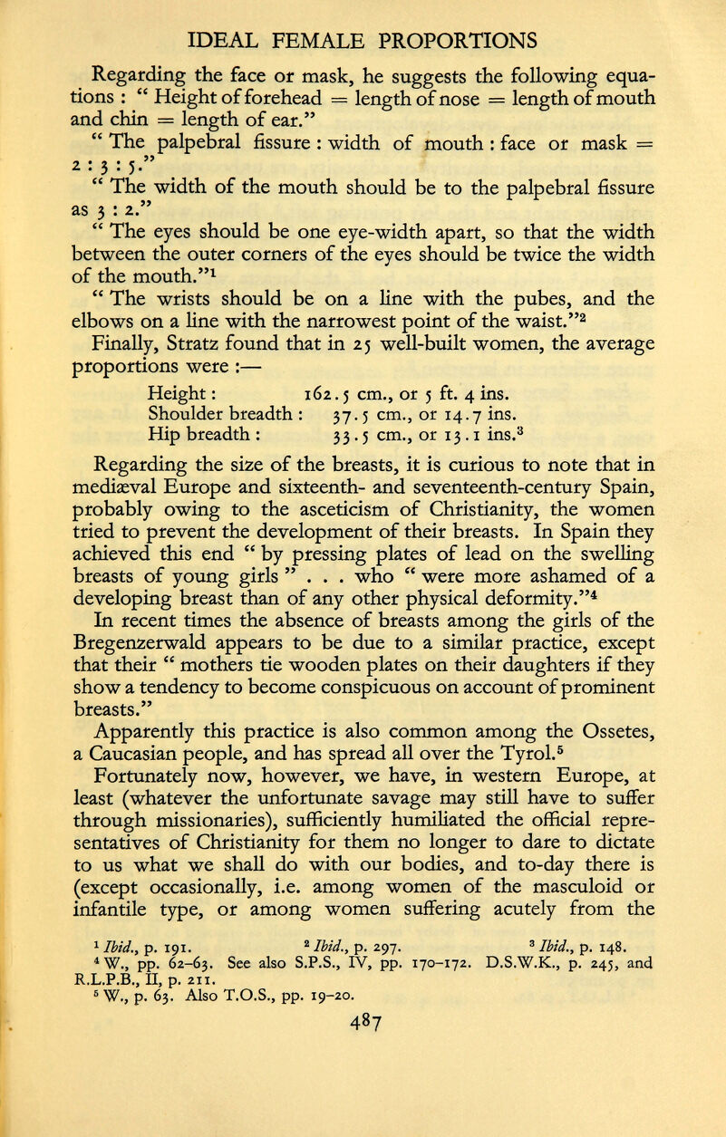 IDEAL FEMALE PROPORTIONS Regarding the face or mask, he suggests the following equa tions : “ Height of forehead = length of nose = length of mouth and chin = length of ear.” “ The palpebral fissure : width of mouth : face or mask = 2:3: 5.” “ The width of the mouth should be to the palpebral fissure as 3 : 2.” “ The eyes should be one eye-width apart, so that the width between the outer corners of the eyes should be twice the width of the mouth.” 1 “ The wrists should be on a line with the pubes, and the elbows on a line with the narrowest point of the waist.” 2 Finally, Stratz found that in 25 well-built women, the average proportions were :— Height: 162.5 cm., or 5 ft. 4 ins. Shoulder breadth : 37.5 cm., or 14.7 ins. Hip breadth : 33.5 cm., or 13.1 ins. 3 Regarding the size of the breasts, it is curious to note that in mediaeval Europe and sixteenth- and seventeenth-century Spain, probably owing to the asceticism of Christianity, the women tried to prevent the development of their breasts. In Spain they achieved this end “ by pressing plates of lead on the swelling breasts of young girls ”... who “ were more ashamed of a developing breast than of any other physical deformity.” 4 In recent times the absence of breasts among the girls of the Bregenzerwald appears to be due to a similar practice, except that their “ mothers tie wooden plates on their daughters if they show a tendency to become conspicuous on account of prominent breasts.” Apparently this practice is also common among the Ossetes, a Caucasian people, and has spread all over the Tyrol. 5 Fortunately now, however, we have, in western Europe, at least (whatever the unfortunate savage may still have to suffer through missionaries), sufficiently humiliated the official repre sentatives of Christianity for them no longer to dare to dictate to us what we shall do with our bodies, and to-day there is (except occasionally, i.e. among women of the masculoid or infantile type, or among women suffering acutely from the 1 Ibid., p. 191. 2 Ibid., p. 297. 3 Ibid., p. 148. 4 W., pp. 62-63. See also S.P.S., IV, pp. 170-172. D.S.W.K., p. 245, and R.L.P.B., II, p. 211. 6 W., p. 63. Also T.O.S., pp. 19-20.