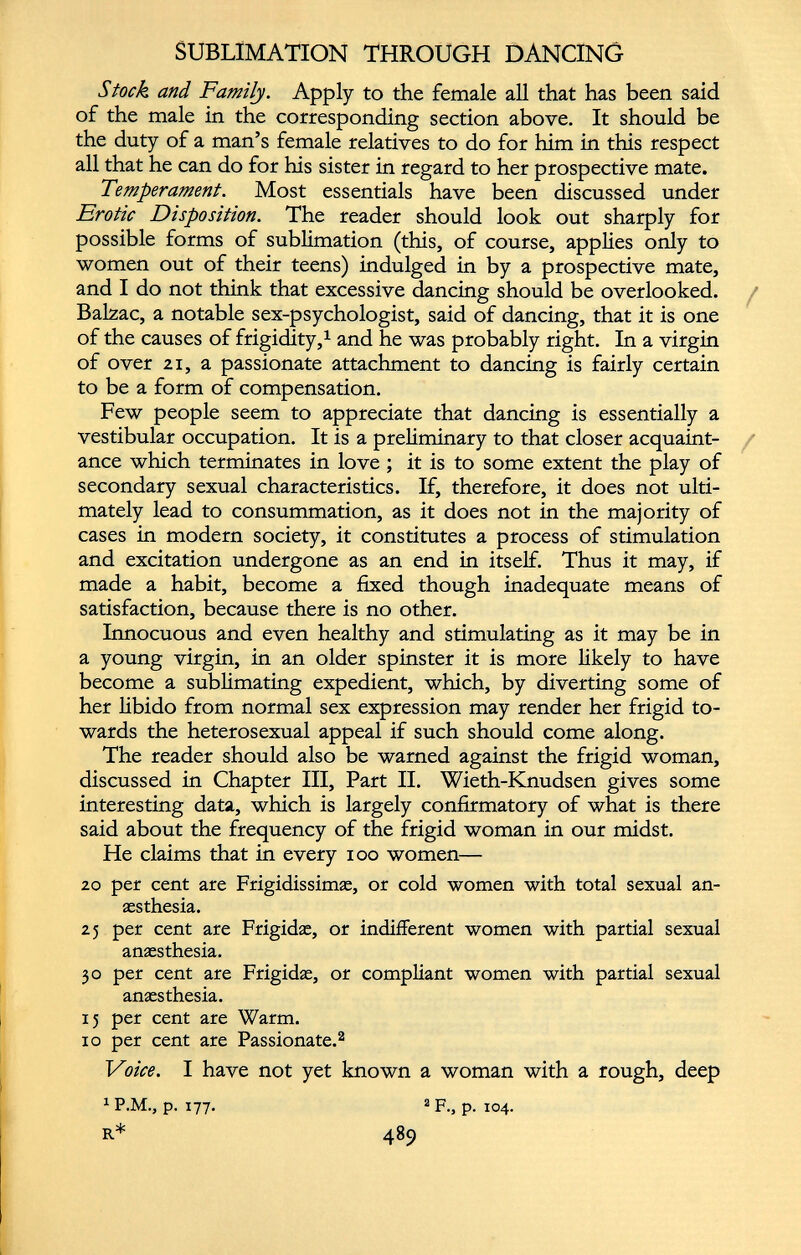 SUBLIMATION THROUGH DANCING Stock and Family. Apply to the female all that has been said of the male in the corresponding section above. It should be the duty of a man’s female relatives to do for him in this respect all that he can do for his sister in regard to her prospective mate. Temperament. Most essentials have been discussed under Erotic Disposition. The reader should look out sharply for possible forms of sublimation (this, of course, applies only to women out of their teens) indulged in by a prospective mate, and I do not think that excessive dancing should be overlooked. Balzac, a notable sex-psychologist, said of dancing, that it is one of the causes of frigidity, 1 and he was probably right. In a virgin of over 21, a passionate attachment to dancing is fairly certain to be a form of compensation. Few people seem to appreciate that dancing is essentially a vestibular occupation. It is a preliminary to that closer acquaint ance which terminates in love; it is to some extent the play of secondary sexual characteristics. If, therefore, it does not ulti mately lead to consummation, as it does not in the majority of cases in modern society, it constitutes a process of stimulation and excitation undergone as an end in itself. Thus it may, if made a habit, become a fixed though inadequate means of satisfaction, because there is no other. Innocuous and even healthy and stimulating as it may be in a young virgin, in an older spinster it is more likely to have become a sublimating expedient, which, by diverting some of her libido from normal sex expression may render her frigid to wards the heterosexual appeal if such should come along. The reader should also be warned against the frigid woman, discussed in Chapter III, Part II. Wieth-Knudsen gives some interesting data, which is largely confirmatory of what is there said about the frequency of the frigid woman in our midst. He claims that in every ioo women— 20 per cent are Frigidissimas, or cold women with total sexual an aesthesia. 25 per cent are Frigidae, or indifferent women with partial sexual anaesthesia. 30 per cent are Frigidae, or compliant women with partial sexual anaesthesia. 15 per cent are Warm. 10 per cent are Passionate. 2 Voice. I have not yet known a woman with a rough, deep 1 P.M., p. 177. 2 F., p. 104.