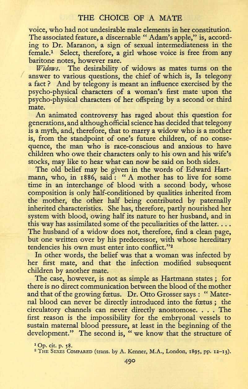 voice, who had not undesirable male elements in her constitution. The associated feature, a discernable ££ Adam’s apple,” is, accord ing to Dr. Maranon, a sign of sexual intermediateness in the female. 1 Select, therefore, a girl whose voice is free from any baritone notes, however rare. Widows. The desirability of widows as mates turns on the answer to various questions, the chief of which is, Is telegony a fact ? And by telegony is meant an influence exercised by the psycho-physical characters of a woman’s first mate upon the psycho-physical characters of her offspring by a second or third mate. An animated controversy has raged about this question for generations, and although official science has decided that telegony is a myth, and, therefore, that to marry a widow who is a mother is, from the standpoint of one’s future children, of no conse quence, the man who is race-conscious and anxious to have children who owe their characters only to his own and his wife’s stocks, may like to hear what can now be said on both sides. The old belief may be given in the words of Edward Hart mann, who, in 1886, said: “A mother has to live for some time in an interchange of blood with a second body, whose composition is only half-conditioned by qualities inherited from the mother, the other half being contributed by paternally inherited characteristics. She has, therefore, partly nourished her system with blood, owing half its nature to her husband, and in this way has assimilated some of the peculiarities of the latter. . . . The husband of a widow does not, therefore, find a clean page, but one written over by his predecessor, with whose hereditary tendencies his own must enter into conflict.” 2 In other words, the belief was that a woman was infected by her first mate, and that the infection modified subsequent children by another mate. The case, however, is not as simple as Hartmann states ; for there is no direct communication between the blood of the mother and that of the growing foetus. Dr. Otto Grosser says : ££ Mater nal blood can never be directly introduced into the foetus ; the circulatory channels can never directly anostomose. . . . The first reason is the impossibility for the embryonal vessels to sustain maternal blood pressure, at least in the beginning of the development.” The second is, ££ we know that the structure of 1 Op. cit. p. 58. 2 The Sexes Compared (trans. by A. Kenner, M.A., London, 1895, pp. 12-13). 49 °